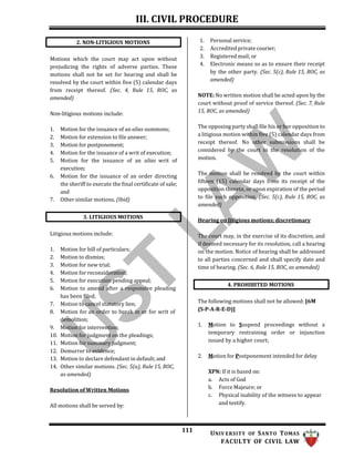 III. CIVIL PROCEDURE
111 UNIV ERSITY OF SANTO TOMAS
FACULTY OF CIVIL LAW
4. PROHIBITED MOTIONS
Motions which the court may act upon without
prejudicing the rights of adverse parties. These
motions shall not be set for hearing and shall be
resolved by the court within five (5) calendar days
from receipt thereof. (Sec. 4, Rule 15, ROC, as
amended)
Non-litigious motions include:
1. Motion for the issuance of an alias summons;
2. Motion for extension to file answer;
3. Motion for postponement;
4. Motion for the issuance of a writ of execution;
5. Motion for the issuance of an alias writ of
execution;
6. Motion for the issuance of an order directing
the sheriff to execute the final certificate of sale;
and
7. Other similar motions. (Ibid)
Litigious motions include:
1. Motion for bill of particulars;
2. Motion to dismiss;
3. Motion for new trial;
4. Motion for reconsideration;
5. Motion for execution pending appeal;
6. Motion to amend after a responsive pleading
has been filed;
7. Motion to cancel statutory lien;
8. Motion for an order to break in or for writ of
demolition;
9. Motion for intervention;
10. Motion for judgment on the pleadings;
11. Motion for summary judgment;
12. Demurrer to evidence;
13. Motion to declare defendant in default; and
14. Other similar motions. (Sec. 5(a), Rule 15, ROC,
as amended)
Resolution of Written Motions
All motions shall be served by:
1. Personal service;
2. Accredited private courier;
3. Registered mail; or
4. Electronic means so as to ensure their receipt
by the other party. (Sec. 5(c), Rule 15, ROC, as
amended)
NOTE: No written motion shall be acted upon by the
court without proof of service thereof. (Sec. 7, Rule
15, ROC, as amended)
The opposing party shall file his or her opposition to
a litigious motion within five (5) calendar days from
receipt thereof. No other submissions shall be
considered by the court in the resolution of the
motion.
The motion shall be resolved by the court within
fifteen (15) calendar days from its receipt of the
opposition thereto, or upon expiration of the period
to file such opposition. (Sec. 5(c), Rule 15, ROC, as
amended)
Hearing on litigious motions; discretionary
The court may, in the exercise of its discretion, and
if deemed necessary for its resolution, call a hearing
on the motion. Notice of hearing shall be addressed
to all parties concerned and shall specify date and
time of hearing. (Sec. 6, Rule 15, ROC, as amended)
The following motions shall not be allowed: [6M
(S-P-A-R-E-D)]
1. Motion to Suspend proceedings without a
temporary restraining order or injunction
issued by a higher court;
2. Motion for Postponement intended for delay
XPN: If it is based on:
a. Acts of God
b. Force Majeure; or
c. Physical inability of the witness to appear
and testify.
3. LITIGIOUS MOTIONS
2. NON-LITIGIOUS MOTIONS
 