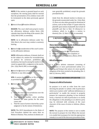 REMEDIAL LAW
112
UNIV ERSITY OF SANTO TOMAS
2023 GOLDEN NOTES
5. MOTION FOR BILL OF PARTICULARS
(RULE 12)
NOTE: If the motion is granted based on such
exceptions, the moving party shall be warned
that the presentation of its evidence must still
be terminated on the dates previously agreed
upon.
3. Motion to hear Affirmative defenses
REASON: The court shall motu proprio resolve
the affirmative defenses within thirty (30)
calendar days from the filing of the answer. (Sec.
12(b), Rule 8, ROC, as amended);
NOTE: As to affirmative defenses under Sec.
5(b), Rule 6, the court may conduct a summary
hearing.
4. Motion for Reconsideration of the court’s action
on the affirmative defenses
NOTE: Affirmative defenses, if denied, shall not
be the subject of a motion for reconsideration
or petition for certiorari, prohibition or
mandamus, but may be among the matters to be
raised on appeal after a judgment on the merits.
(Sec. 12(e), Rule 8, ROC, as amended);
5. Motion for Extension of time to file pleadings,
affidavits or any other papers;
XPN: A motion for extension to file an answer
as provided by Sec. 11, Rule 11; and
6. Motion to Dismiss
XPNs (Grounds):
a. That the court has no jurisdiction over the
subject matter of the claim;
b. That there is another action pending
between the same parties for the same
cause; and
c. That the cause of action is barred by a prior
judgment or by the statute of limitations;
NOTE: The 2019 Amendments to the Rules of
Civil Procedure deleted the entire Rule on
Motion to Dismiss. Thus, motions to dismiss are
now generally prohibited, except the grounds
provided herein.
Aside from the allowed motion to dismiss on
the grounds enumerated under Sec. 12(a), Rule
15, there are also other grounds for dismissal of
actions, such as that in Rule 17 (upon notice by
plaintiff; upon motion of plaintiff; due to fault of
plaintiff) and that in Rule 33 (Demurrer to
evidence, which is, in effect, a motion to
dismiss). (Sec. 12, Rule 15, ROC, as amended)
Three Options available to the Defendant upon
receipt of the Complaint (B-A-D)
1. Filing of a motion for Bill of particulars;
2. Filing of an Answer to the complaint; or
3. Filing of a motion to Dismiss. (Riano, 2019)
Bill of Particulars
It is a more definite statement consisting of
amplification or more particularized outline of a
pleading and being in the nature of a more specific
allegation of the facts recited in the pleading. (Sec. 3,
Rule 12; Herrera, 2007)
PURPOSE AND WHEN APPLIED FOR
Purpose of a Bill of Particulars
Its purpose is to seek an order from the court
directing the pleader to submit a bill of particulars
which avers matters with “sufficient definiteness or
particularity” to enable the movant to properly
prepare his responsive pleading. In less technical
terms, a function of a bill of particulars is to clarify
the allegations in the pleading so an adverse party
may be informed with certainty of the exact
character of the cause of action or defense. (Riano,
2019)
NOTE: The purpose of the motion is not to enable
the movant to prepare for trial. Where the movant
is to enable him to prepare for trial, the appropriate
remedy is to avail of the discovery procedures from
 
