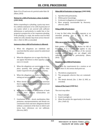 III. CIVIL PROCEDURE
113 UNIV ERSITY OF SANTO TOMAS
FACULTY OF CIVIL LAW
Rules 23 to 29 and even of a pretrial under Rule 18.
(Riano, 2019)
Motion for a Bill of Particulars; when Available
(2003 BAR)
Before responding to a pleading, a party may move
for a definite statement or for a bill of particulars of
any matter which is not averred with sufficient
definiteness or particularity to enable him or her
properly to prepare his or her responsive pleading.
If the pleading is a reply, the motion must be filed
within ten (10) calendar days from service thereof.
(Sec. 1, Rule 12, ROC, as amended)
Instances when a Bill of Particulars is Allowed:
1. When the allegations are indefinite and
uncertain that the nature cannot be understood
therefrom;
2. When the allegations are so vague that they do
not appear therefrom in what capacity a party
sues or is issued;
3. When the allegations are uncertain as to time,
place, quantity, title, person, or any other
matter required to be pleaded with certainty;
4. When the allegations are faulty in duplication,
setting out two grounds for a single claim;
5. When denials are so indefinite and uncertain
that it cannot be understood what is denied and
what is admitted;
6. Particulars of details of computation of bank
account were allowed; technicalities are
frowned upon; or
7. Conclusions of law – deceit, machination, false
pretenses, misrepresentations and threats are
conclusions of law and mere allegations thereof
without a statement of the facts to which such
terms have references are not sufficient.
(Herrera, 2007)
When Bill of Particulars is Improper (2003 BAR)
1. Specified with particularity;
2. Within party’s knowledge;
3. Irrelevant to allegations of complaint; or
4. More properly ascertainable by discovery.
(Herrera, 2007)
Filing of Bill of Particulars
It may be filed either through a separate or an
amended pleading. (Sec. 3, Rule 12, ROC, as
amended)
Who can avail of Motion for Bill of Particulars
Both parties can avail of the Motion for Bill of
Particulars. It is a motion that applies to any
pleading which in the perception of the movant
contains matters which are not alleged with
sufficient definiteness or particularity. (Riano,
2019)
Requirements of Bill of Particulars
Aside from the requirements for a motion as set
forth in Rule 15, the motion shall point out:
1. The defects complained of;
2. The paragraphs wherein they are contained;
and
3. The details desired. (Sec. 1, Rule 12, ROC, as
amended)
Action of The Court (2008 Bar)
The court may either:
1. Deny it outright;
2. Grant it outright; or
3. Allow the parties the opportunity to be heard.
(Sec. 2, Rule 12)
 