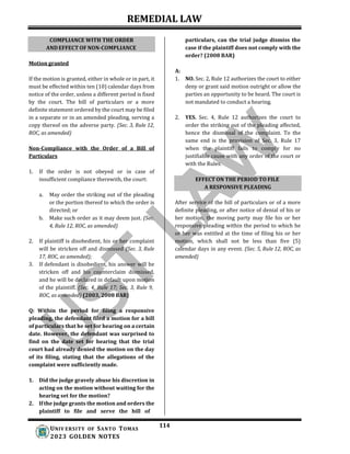 REMEDIAL LAW
114
UNIV ERSITY OF SANTO TOMAS
2023 GOLDEN NOTES
EFFECT ON THE PERIOD TO FILE
A RESPONSIVE PLEADING
Motion granted
particulars, can the trial judge dismiss the
case if the plaintiff does not comply with the
order? (2008 BAR)
A:
If the motion is granted, either in whole or in part, it
must be effected within ten (10) calendar days from
notice of the order, unless a different period is fixed
by the court. The bill of particulars or a more
definite statement ordered by the court may be filed
in a separate or in an amended pleading, serving a
copy thereof on the adverse party. (Sec. 3, Rule 12,
ROC, as amended)
Non-Compliance with the Order of a Bill of
Particulars
1. If the order is not obeyed or in case of
insufficient compliance therewith, the court:
a. May order the striking out of the pleading
or the portion thereof to which the order is
directed; or
b. Make such order as it may deem just. (Sec.
4, Rule 12, ROC, as amended)
2. If plaintiff is disobedient, his or her complaint
will be stricken off and dismissed (Sec. 3, Rule
17, ROC, as amended);
3. If defendant is disobedient, his answer will be
stricken off and his counterclaim dismissed,
and he will be declared in default upon motion
of the plaintiff. (Sec. 4, Rule 17; Sec. 3, Rule 9,
ROC, as amended) (2003, 2008 BAR)
Q: Within the period for filing a responsive
pleading, the defendant filed a motion for a bill
of particulars that he set for hearing on a certain
date. However, the defendant was surprised to
find on the date set for hearing that the trial
court had already denied the motion on the day
of its filing, stating that the allegations of the
complaint were sufficiently made.
1. Did the judge gravely abuse his discretion in
acting on the motion without waiting for the
hearing set for the motion?
2. If the judge grants the motion and orders the
plaintiff to file and serve the bill of
1. NO. Sec. 2, Rule 12 authorizes the court to either
deny or grant said motion outright or allow the
parties an opportunity to be heard. The court is
not mandated to conduct a hearing.
2. YES. Sec. 4, Rule 12 authorizes the court to
order the striking out of the pleading affected,
hence the dismissal of the complaint. To the
same end is the provision of Sec. 3, Rule 17
when the plaintiff fails to comply for no
justifiable cause with any order of the court or
with the Rules.
After service of the bill of particulars or of a more
definite pleading, or after notice of denial of his or
her motion, the moving party may file his or her
responsive pleading within the period to which he
or her was entitled at the time of filing his or her
motion, which shall not be less than five (5)
calendar days in any event. (Sec. 5, Rule 12, ROC, as
amended)
COMPLIANCE WITH THE ORDER
AND EFFECT OF NON-COMPLIANCE
 