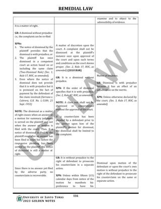 REMEDIAL LAW
116
UNIV ERSITY OF SANTO TOMAS
2023 GOLDEN NOTES
examine and to object to the
admissibility of evidence.
It is a matter of right.
GR: A dismissal without prejudice
i.e., the complaint can be re-filed
XPNs:
1. The notice of dismissal by the
plaintiff provides that the
dismissal is with prejudice; or
2. The plaintiff has once
dismissed in a competent
court an action based on or
including the same claim
(Two-Dismissal Rule) (Sec. 1,
Rule 17, ROC, as amended).
3. Even where the notice of
dismissal does not provide
that it is with prejudice but it
is premised on the fact of
payment by the defendant of
the claim involved (Serrano v.
Cabrera, G.R. No. L-5189, 21
Sept. 1953)
NOTE: The dismissal as a matter
of right ceases when an answer or
a motion for summary judgment
is served on the plaintiff and not
when the answer or motion is
filed with the court. Thus, if a
notice of dismissal is filed by the
plaintiff even after an answer has
been filed in court but before the
responsive pleading has been
served on the plaintiff, the notice
of dismissal is still a matter of
right.
A matter of discretion upon the
court. A complaint shall not be
dismissed at the plaintiff's
instance save upon approval of
the court and upon such terms
and conditions as the court deems
proper. (Sec. 2, Rule 17, ROC, as
amended) (2010 BAR)
GR: It is a dismissal without
prejudice.
XPN: If the order of dismissal
specifies that it is with prejudice.
(Sec. 2, Rule 17, ROC, as amended)
NOTE: A class suit shall not be
dismissed or compromised
without the approval of the court.
If a counterclaim has been
pleaded by a defendant prior to
the service upon him of the
plaintiff's motion for dismissal,
the dismissal shall be limited to
the complaint.
Matter of evidence.
GR: Dismissal is with prejudice
because it has an effect of an
adjudication on the merits.
XPN: Unless otherwise declared by
the court. (Sec. 3, Rule 17, ROC, as
amended)
Since there is no answer yet filed
by the adverse party, no
counterclaim is recoverable.
GR: It is without prejudice to the
right of defendant to prosecute
his counterclaim in a separate
action.
XPN: Unless within fifteen (15)
calendar days from notice of the
motion he manifests his
preference to have his
Dismissal upon motion of the
defendant or upon the court's own
motion is without prejudice to the
right of the defendant to prosecute
his counterclaim on the same or
separate action.
 
