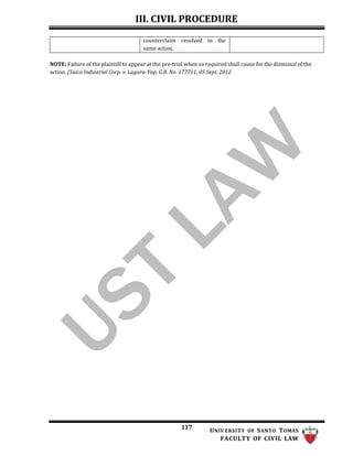 III. CIVIL PROCEDURE
117 UNIV ERSITY OF SANTO TOMAS
FACULTY OF CIVIL LAW
counterclaim resolved in the
same action.
NOTE: Failure of the plaintiff to appear at the pre-trial when so required shall cause for the dismissal of the
action. (Suico Industrial Corp. v. Lagura-Yap, G.R. No. 177711, 05 Sept. 2012
 