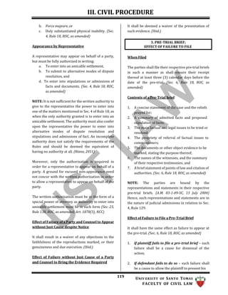 III. CIVIL PROCEDURE
119 UNIV ERSITY OF SANTO TOMAS
FACULTY OF CIVIL LAW
3. PRE-TRIAL BRIEF;
EFFECT OF FAILURE TO FILE
b. Force majeure, or
c. Duly substantiated physical inability. (Sec.
4, Rule 18, ROC, as amended)
Appearance by Representative
A representative may appear on behalf of a party,
but must be fully authorized in writing:
a. To enter into an amicable settlement,
b. To submit to alternative modes of dispute
resolution, and
d. To enter into stipulations or admissions of
facts and documents. (Sec. 4, Rule 18, ROC,
as amended)
NOTE: It is not sufficient for the written authority to
give to the representative the power to enter into
one of the matters mentioned in Sec. 4 of Rule 18, as
when the only authority granted is to enter into an
amicable settlement. The authority must also confer
upon the representative the power to enter into
alternative modes of dispute resolution and
stipulations and admissions of fact. An incomplete
authority does not satisfy the requirements of the
Rules and should be deemed the equivalent of
having no authority at all. (Riano, 2011)
Moreover, only the authorization is required in
order for a representative to appear on behalf of a
party. A ground for excused non-appearance need
not concur with the written authorization in order
to allow a representative to appear on behalf of the
party.
The written authorization must be in the form of a
special power of attorney as authority to enter into
amicable settlement must be in such form (Sec. 23,
Rule 138, ROC, as amended; Art. 1878(3), NCC)
Effect of Failure of a Party and Counsel to Appear
without Just Cause despite Notice
It shall result in a waiver of any objections to the
faithfulness of the reproductions marked, or their
genuineness and due execution. (Ibid.)
Effect of Failure without Just Cause of a Party
and Counsel to Bring the Evidence Required
It shall be deemed a waiver of the presentation of
such evidence. (Ibid.)
When Filed
The parties shall file their respective pre-trial briefs
in such a manner as shall ensure their receipt
thereof at least three (3) calendar days before the
date of the pre-trial. (Sec. 6, Rule 18, ROC, as
amended)
Contents of a Pre-Trial brief
1. A concise statement of the case and the reliefs
prayed for;
2. A summary of admitted facts and proposed
stipulation of facts;
3. The main factual and legal issues to be tried or
resolved;
4. The propriety of referral of factual issues to
commissioners;
5. The documents or other object evidence to be
marked, stating the purpose thereof;
6. The names of the witnesses, and the summary
of their respective testimonies; and
7. A brief statement of points of law and citation of
authorities. (Sec. 6, Rule 18, ROC, as amended)
NOTE: The parties are bound by the
representations and statements in their respective
pre-trial briefs. (A.M. 03-1-09-SC, 13 July 2004)
Hence, such representations and statements are in
the nature of judicial admissions in relation to Sec.
4, Rule 129.
Effect of Failure to File a Pre-Trial Brief
It shall have the same effect as failure to appear at
the pre-trial. (Sec. 6, Rule 18, ROC, as amended)
1. If plaintiff fails to file a pre-trial brief – such
failure shall be a cause for dismissal of the
action;
2. If defendant fails to do so – such failure shall
be a cause to allow the plaintiff to present his
 