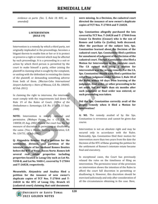 REMEDIAL LAW
120
UNIV ERSITY OF SANTO TOMAS
2023 GOLDEN NOTES
evidence ex parte. (Sec. 5, Rule 18, ROC, as
amended)
L INTERVENTION
(RULE 19)
Intervention is a remedy by which a third party, not
originally impleaded in the proceedings, becomes a
litigant therein to enable him or her or it to protect
or preserve a right or interest which may be affected
by such proceedings. It is a proceeding in a suit or
action by which third person is permitted by the
court to make himself a party, either joining the
plaintiff in claiming what is sought by the complaint,
or uniting with the defendant in resisting the claims
of the plaintiff, or demanding something adverse
from both of them. (Mactan-Cebu International
Airport Authority v. Heirs of Minoza, G.R. No. 186045,
02 Feb. 2011)
In claiming the right to intervene, the intervenor
must comply with the requirements laid down by
Rule 19 of the Rules of Court. (Office of the
Ombudsman v. Samaniego, G.R. No. 175573, 11 Sept.
2008)
NOTE: Intervention is merely optional and
permissive. (Mabayo Farms, Inc. v. CA, G.R. No.
140058, 01 Aug. 2002) Hence, the court has the full
measure of discretion in permitting or disallowing
the same. (Yau v. Manila Banking Corporation, G.R.
No. 126731, 11 July 2002)
Q: Alejandria Benitez filed a petition for the
settlement, division, and partition of the
intestate estate of her husband Romeo Benitez
before the RTC of Batac, Ilocos Norte. Romeo left
several real estate properties including
properties located in Laoag City such as Lot No.
9398-B, and Lot No. 9400-C, covered by T-27844
and T-26828, respectively.
Meanwhile, Alejandria and Analiza filed a
petition for the issuance of new owner's
duplicate copies of TCT Nos. T-27844 and T-
26828 in the RTC of Laoag City, Branch 65
(cadastral court) claiming that said documents
were missing. In a Decision, the cadastral court
directed the issuance of new owner’s duplicate
copies of TCT Nos. T-27844 and T-26828.
Sps. Constantino allegedly purchased the lots
covered by TCT Nos. T-26828 and T- 27844 from
Ceazar Cu Benitez (Ceazar) who is the son of
Romeo and Lolita Cu (Lolita), both deceased.
After the purchase of the subject lots, Sps.
Constantino learned about the Decision of the
cadastral court. Sps. Constantino filed a petition
for annulment of judgment of the Decision of the
cadastral court. The Sps. Constantino also filed a
Motion for Intervention in the intestate court.
The CA opined that filing a motion for
intervention was the wrong remedy. For the CA,
Sps. Constantino should have filed a petition for
relief from judgment under Section 3, Rule 38 of
the Rules within 60 days from learning of the
judgment, final order, or other proceeding to be
set aside, but not more than six months after
such judgment or final order was entered, or
such proceeding was taken.
Did the Sps. Constantino correctly avail of the
proper remedy when it filed a Motion for
Intervention?
A: NO. The remedy availed of by the Sps.
Constantino is erroneous and cannot be given due
course.
Intervention is not an absolute right and may be
secured only in accordance with the Rules.
Noticeably, Sps. Constantino filed their motion for
intervention more than two years from the date the
Decision of the RTC of Batac granting the petition for
the settlement of Romeo's intestate estate became
final and executory.
In exceptional cases, the Court has previously
relaxed the rules on the timeliness of filing an
intervention. The permissive tenor of the provision
on intervention shows the intention of the Rules to
afford the court full discretion in permitting or
disallowing it. However, this discretion should be
exercised judiciously and only after consideration of
all the circumstances obtaining in the case. Here,
 