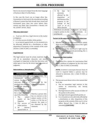 III. CIVIL PROCEDURE
121 UNIV ERSITY OF SANTO TOMAS
FACULTY OF CIVIL LAW
there is no reason to depart from the clear language
of Section 2, Rule 19 of the Rules.
In this case the Court can no longer allow Sps.
Constantino to intervene in the intestate proceeding
of Romeo's estate that had already been closed and
terminated more than two years before their
motion was filed. (Sps. Constantino v. Benitez, G.R.
No. 233507, 10 Feb. 2021)
Who may intervene?
a. A person who has a legal interest in the matter
in litigation;
b. or in the success of either of the parties,;
c. or an interest against both, or is so situated as to
be adversely affected by a distribution or other
disposition of property in the custody of the court
(Section 1, Rule 19, ROC, as amended)
Legal Interest
The legal interest must be actual, material, direct
and of an immediate character, not merely
contingent or expectant, so that the intervenor will
either gain or lose by the direct legal operation of
judgment.
Intervention vs. Interpleader
Factors in the approval of a motion to intervene
1. Whether or not the intervention will unduly
delay or prejudice the adjudication of the rights
of the original parties; and
2. Whether or not the intervenor’s right may be
duly protected in a separate proceeding. (Sec. 1,
Rule 19, ROC, as amended)
Requisites for Intervention
1. There must be a motion for intervention filed
before rendition of judgment by the trial court
(Sec. 1, Rule 19, ROC, as amended);
NOTE: A motion is necessary because leave of
court is required before a person may be
allowed to intervene. (Sec. 1, Rule 19, ROC, as
amended)
2. The movant must show in his or her motion that
he or she:
a. Has an immediate legal interest in the
matter in controversy, not merely
contingent;
b. Has legal interest in the success of either of
the parties in the action;
c. Has legal interest against both parties; or
d. Is so situated as to be adversely affected by
a distribution or other disposition of the
property in the custody of the court or of an
officer thereof (Sec. 1, Rule 19, ROC, as
amended) (2000 BAR);
4. He may be
adversely
affected by the
disposition or
distribution of the
property in the
custody of the
court or of an
officer thereof.
Defendants are already
original parties to the
pending suit
Defendants are being
sued precisely to
implead them.
INTERVENTION INTERPLEADER
An ancillary action An original action
Commenced by a
motion for leave to
intervene filed in a
pending case attaching
thereto the pleading-
in-intervention.
Commenced by the
filing of a complaint.
Filed by a person who
has a legal interest in
any of the following:
1. The subject
matter of the
litigation;
2. The success of
either parties;
3. An interest
against both; or
Filed by a person who
has no interest in the
subject matter of the
action, or if he has an
interest, the same is
not disputed by the
claimants.
 
