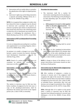REMEDIAL LAW
122
UNIV ERSITY OF SANTO TOMAS
2023 GOLDEN NOTES
3. Intervention will not unduly delay or prejudice
the adjudication of the rights of original parties;
and
4. Intervenor’s rights may not be fully protected in
a separate proceeding. (Mabayo Farms, Inc. v.
CA, G.R. No. 140058, 01 Aug. 2002)
NOTE: It is recognized that a judgment creditor who
has reduced his claim to judgment may be allowed
to intervene and a purchaser who acquires an
interest in property upon which an attachment has
been levied may intervene in the underlying action
in which the writ of attachment was issued for the
purpose of challenging the attachment. (Yau v.
Manila Banking Corp, G.R. No. 126731, 11 July 2002)
Intervention is NOT an Independent Proceeding
(2000 BAR)
It is not an independent proceeding but is ancillary
and supplemental to an existing litigation. (Saw v.
CA, G.R. No. 90580, 08 Apr. 1991)
Its purpose is to enable a stranger to an action to
become a party to protect his interest. (Santiago
Land Development Corporation v. CA, G.R. No.
106194, 07 Aug. 1997)
NOTE: Denial of a motion to intervene does not
constitute res judicata. The remedy of the
intervenor is to file a separate action.
Intervention cannot Alter Nature of Action
(2011 BAR)
An intervention cannot alter the nature of the
action, and the issues are already joined. (Castro v.
David, G.R. No. L-8508, 29 Nov. 1956)
Period to Intervene
The motion to intervene may be filed any time
before rendition of judgment by the trial court. A
copy of the pleading-in-intervention shall be
attached to the motion and served on the original
parties. (Sec. 2, Rule 19, ROC, as amended)
Procedure for Intervention
1. The intervenor shall file a motion for
intervention attaching thereto his pleading-in-
intervention. The following are the pleadings to
be filed depending upon the purpose of the
intervention:
a. If the purpose is to assert a claim against
either or all of the original parties – The
pleading shall be called a complaint-in-
intervention.
b. If the pleading seeks to unite with the
defending party in resisting a claim
against the latter – File an answer-in-
intervention. (Sec. 3, Rule 19, ROC, as
amended)
2. The motion and the pleading shall be served
upon the original parties.
3. The answer to the complaint-in-intervention
shall be filed within fifteen (15) calendar days
from notice of the order admitting the same,
unless a different period is fixed by the courts.
(Sec. 4, Rule 19, ROC, as amended)
NOTE: A change in theory of the defense is not a
proper intervention. Intervention should not alter
the theory of both parties.
Intervention may be Allowed after Judgment has
been Rendered by the Court
GR: After rendition of judgment, a motion to
intervene is barred, even if the judgment itself
recognizes the right of the movant. The motion to
intervene must be filed at any time before rendition
of judgment by the trial court. (Sec. 2, Rule 19, ROC,
as amended) Hence, intervention after trial and
decision can no longer be permitted. (Yau v. Manila
Banking Corporation, G.R. No. 126731, 11 July, 2002)
XPNs: Although Rule 19 is explicit on the period
when a motion to intervene may be filed, the
Supreme Court allowed exceptions in several cases
(Rodriguez v. CA, G.R. No. 184589, 13 June, 2013),
such as:
 