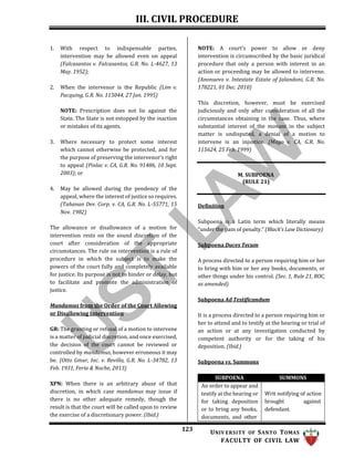 III. CIVIL PROCEDURE
123 UNIV ERSITY OF SANTO TOMAS
FACULTY OF CIVIL LAW
1. With respect to indispensable parties,
intervention may be allowed even on appeal
(Falcasantos v. Falcasantos, G.R. No. L-4627, 13
May. 1952);
2. When the intervenor is the Republic (Lim v.
Pacquing, G.R. No. 115044, 27 Jan. 1995)
NOTE: Prescription does not lie against the
State. The State is not estopped by the inaction
or mistakes of its agents.
3. Where necessary to protect some interest
which cannot otherwise be protected, and for
the purpose of preserving the intervenor’s right
to appeal (Pinlac v. CA, G.R. No. 91486, 10 Sept.
2003); or
4. May be allowed during the pendency of the
appeal, where the interest of justice so requires.
(Tahanan Dev. Corp. v. CA, G.R. No. L-55771, 15
Nov. 1982)
The allowance or disallowance of a motion for
intervention rests on the sound discretion of the
court after consideration of the appropriate
circumstances. The rule on intervention is a rule of
procedure in which the subject is to make the
powers of the court fully and completely available
for justice. Its purpose is not to hinder or delay, but
to facilitate and promote the administration of
justice.
Mandamus from the Order of the Court Allowing
or Disallowing Intervention
GR: The granting or refusal of a motion to intervene
is a matter of judicial discretion, and once exercised,
the decision of the court cannot be reviewed or
controlled by mandamus, however erroneous it may
be. (Otto Gmur, Inc. v. Revilla, G.R. No. L-34782, 13
Feb. 1931, Feria & Noche, 2013)
XPN: When there is an arbitrary abuse of that
discretion, in which case mandamus may issue if
there is no other adequate remedy, though the
result is that the court will be called upon to review
the exercise of a discretionary power. (Ibid.)
NOTE: A court’s power to allow or deny
intervention is circumscribed by the basic juridical
procedure that only a person with interest in an
action or proceeding may be allowed to intervene.
(Anonuevo v. Intestate Estate of Jalandoni, G.R. No.
178221, 01 Dec. 2010)
This discretion, however, must be exercised
judiciously and only after consideration of all the
circumstances obtaining in the case. Thus, where
substantial interest of the movant in the subject
matter is undisputed, a denial of a motion to
intervene is an injustice. (Mago v. CA, G.R. No.
115624, 25 Feb. 1999)
M. SUBPOENA
(RULE 21)
Definition
Subpoena is a Latin term which literally means
“under the pain of penalty.” (Black’s Law Dictionary)
Subpoena Duces Tecum
A process directed to a person requiring him or her
to bring with him or her any books, documents, or
other things under his control. (Sec. 1, Rule 21, ROC,
as amended)
Subpoena Ad Testificandum
It is a process directed to a person requiring him or
her to attend and to testify at the hearing or trial of
an action or at any investigation conducted by
competent authority or for the taking of his
deposition. (Ibid.)
Subpoena vs. Summons
SUBPOENA SUMMONS
An order to appear and
testify at the hearing or
for taking deposition
or to bring any books,
documents, and other
Writ notifying of action
brought against
defendant.
 