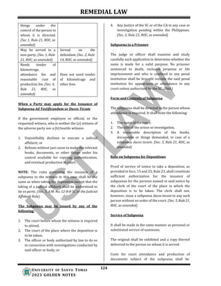 REMEDIAL LAW
124
UNIV ERSITY OF SANTO TOMAS
2023 GOLDEN NOTES
4. Any Justice of the SC or of the CA in any case or
investigation pending within the Philippines.
(Sec. 2, Rule 21, ROC, as amended)
Subpoena to a Prisoner
The judge or officer shall examine and study
carefully such application to determine whether the
same is made for a valid purpose. No prisoner
sentenced to death, reclusion perpetua or life
imprisonment and who is confined in any penal
institution shall be brought outside the said penal
institution for appearance or attendance in any
court unless authorized by the SC. (Ibid.)
When a Party may apply for the Issuance of
Subpoena Ad Testificandum or Duces Tecum
If the government employee or official, or the
requested witness, who is neither the (a) witness of
the adverse party nor a (b) hostile witness:
1. Unjustifiably declines to execute a judicial
affidavit; or
2. Refuses without just cause to make the relevant
books, documents, or other things under his
control available for copying, authentication,
and eventual production in court.
NOTE: The rules governing the issuance of a
subpoena to the witness in this case shall be the
same as when taking his deposition except that the
taking of a judicial affidavit shall be understood to
be ex parte. (Sec. 5, A.M. No. 12-8-8-SC or the Judicial
Affidavit Rule)
The Subpoena may be issued by any of the
following:
1. The court before whom the witness is required
to attend;
2. The court of the place where the deposition is
to be taken;
3. The officer or body authorized by law to do so
in connection with investigations conducted by
said officer or body; or
Form and Contents of Subpoena
The subpoena shall be directed to the person whose
attendance is required. It shall state the following:
1. The name of the court;
2. The title of the action or investigation,
3. A reasonable description of the books,
documents or things demanded, in case of a
subpoena duces tecum. (Sec. 3, Rule 21, ROC, as
amended)
Rule on Subpoena for Depositions
Proof of service of notice to take a deposition, as
provided in Secs. 15 and 25, Rule 23, shall constitute
sufficient authorization for the issuance of
subpoenas for the persons named in said notice by
the clerk of the court of the place in which the
deposition is to be taken. The clerk shall not,
however, issue a subpoena duces tecum to any such
person without an order of the court. (Sec. 5,Rule21,
ROC, as amended)
Service of Subpoena
It shall be made in the same manner as personal or
substituted service of summons.
The original shall be exhibited and a copy thereof
delivered to the person on whom it is served.
Costs for court attendance and production of
documents subject of the subpoena shall be
things under the
control of the person to
whom it is directed.
(Sec 1, Rule 21, ROC, as
amended)
May be served to a
non-party. (Sec. 1, Rule
21, ROC, as amended)
Served on the
defendant. (Sec. 2, Rule
14, ROC, as amended)
Needs tender of
kilometrage,
attendance fee and
reasonable cost of
production fee. (Sec. 6,
Rule 21, ROC, as
amended)
Does not need tender
of kilometrage and
other fees.
 