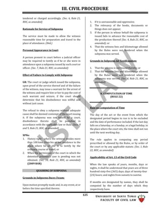III. CIVIL PROCEDURE
125 UNIV ERSITY OF SANTO TOMAS
FACULTY OF CIVIL LAW
tendered or charged accordingly. (Sec. 6, Rule 21,
ROC, as amended)
Rationale for Service of Subpoena
The service must be made to allow the witness
reasonable time for preparation and travel to the
place of attendance. (Ibid.)
Personal Appearance in Court
A person present in court before a judicial officer
may be required to testify as if he or she were in
attendance upon a subpoena issued by such court or
officer. (Sec. 7, Rule 21, ROC, as amended)
Effect of Failure to Comply with Subpoena
GR: The court or judge which issued the subpoena,
upon proof of the service thereof and of the failure
of the witness, may issue a warrant for the arrest of
the witness and require him or her to pay the cost of
such warrant and seizure, if the court should
determine that his disobedience was willful and
without just cause.
The refusal to obey a subpoena without adequate
cause shall be deemed contempt of the court issuing
it. If the subpoena was not issued by a court,
disobedience thereto shall be punished in
accordance with the applicable law or Rule. (Secs. 8
and 9, Rule 21, ROC, as amended)
XPNs:
1. Viatory right – where the witness resides more
than 100 kms. from his or her residence to the
place where he or she is to testify by the
ordinary course of travel; or
2. When the permission of the court in which the
detention prisoner’s case is pending was not
obtained. (Sec. 10, Rule 21, ROC, as amended)
(2009 BAR)
QUASHING OF SUBPOENA
Grounds in Subpoena Duces Tecum:
Upon motion promptly made and, in any event, at or
before the time specified therein:
1. If it is unreasonable and oppressive;
2. The relevancy of the books, documents or
things does not appear;
3. If the person in whose behalf the subpoena is
issued fails to advance the reasonable cost of
the production thereof (Sec. 4, Rule 21, ROC, as
amended); or
4. That the witness fees and kilometrage allowed
by the Rules were not tendered when the
subpoena was served.
Grounds in Subpoena Ad Testificandum:
1. That the witness is not bound thereby; or
2. That the witness fees and kilometrage allowed
by the Rules were not tendered when the
subpoena was served. (Sec. 4, Rule 21, ROC, as
amended)
N. COMPUTATION OF TIME
(RULE 22)
Rule on Computation of Time
The day of the act or the event from which the
designated period begins to run is to be excluded
and the date of performance included. If the last day
falls on a Saturday, or a Sunday, or a legal holiday, in
the place where the court sits, the time shall not run
until the next working day.
The rule applies in computing any period
prescribed or allowed by the Rules, or by order of
the court or by any applicable statute. (Sec. 1, Rule
22, ROC, as amended)
Applicability of Art. 13 of the Civil Code
When the law speaks of years, months, days or
nights, it shall be understood that years are of three
hundred sixty-five (365) days; days of twenty-four
(24) hours; and nights from sunsets to sunrise.
If months are designated by names, they shall be
computed by the number of days which they
respectively have.
 