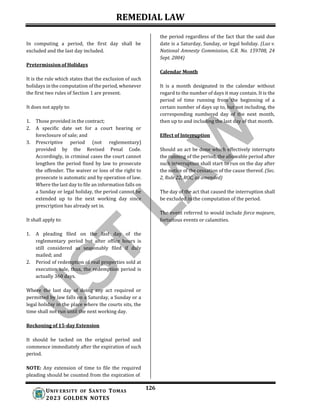 REMEDIAL LAW
126
UNIV ERSITY OF SANTO TOMAS
2023 GOLDEN NOTES
In computing a period, the first day shall be
excluded and the last day included.
Pretermission of Holidays
It is the rule which states that the exclusion of such
holidays in the computation of the period, whenever
the first two rules of Section 1 are present.
It does not apply to:
1. Those provided in the contract;
2. A specific date set for a court hearing or
foreclosure of sale; and
3. Prescriptive period (not reglementary)
provided by the Revised Penal Code.
Accordingly, in criminal cases the court cannot
lengthen the period fixed by law to prosecute
the offender. The waiver or loss of the right to
prosecute is automatic and by operation of law.
Where the last day to file an information falls on
a Sunday or legal holiday, the period cannot be
extended up to the next working day since
prescription has already set in.
It shall apply to:
1. A pleading filed on the last day of the
reglementary period but after office hours is
still considered as seasonably filed if duly
mailed; and
2. Period of redemption of real properties sold at
execution sale, thus, the redemption period is
actually 360 days.
Where the last day of doing any act required or
permitted by law falls on a Saturday, a Sunday or a
legal holiday in the place where the courts sits, the
time shall not run until the next working day.
Reckoning of 15-day Extension
the period regardless of the fact that the said due
date is a Saturday, Sunday, or legal holiday. (Luz v.
National Amnesty Commission, G.R. No. 159708, 24
Sept. 2004)
Calendar Month
It is a month designated in the calendar without
regard to the number of days it may contain. It is the
period of time running from the beginning of a
certain number of days up to, but not including, the
corresponding numbered day of the next month,
then up to and including the last day of that month.
Effect of Interruption
Should an act be done which effectively interrupts
the running of the period, the allowable period after
such interruption shall start to run on the day after
the notice of the cessation of the cause thereof. (Sec.
2, Rule 22, ROC, as amended)
The day of the act that caused the interruption shall
be excluded in the computation of the period.
The event referred to would include force majeure,
fortuitous events or calamities.
It should be tacked on the original period and
commence immediately after the expiration of such
period.
NOTE: Any extension of time to file the required
pleading should be counted from the expiration of
 
