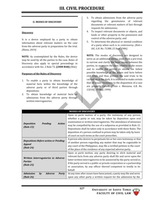 III. CIVIL PROCEDURE
127 UNIV ERSITY OF SANTO TOMAS
FACULTY OF CIVIL LAW
O. MODES OF DISCOVERY
Discovery
It is a device employed by a party to obtain
information about relevant matters on the case
from the adverse party in preparation for the trial.
(Riano, 2019)
NOTE: As contemplated by the Rules, the device
may be used by all the parties to the case. Rules of
Discovery also apply to special proceedings in
accordance with Sec. 2 Rule 72. (2008 BAR) (Ibid.)
Purposes of the Rules of Discovery
1. To enable a party to obtain knowledge of
material facts within the knowledge of the
adverse party or of third parties through
depositions;
2. To obtain knowledge of material facts or
admissions from the adverse party through
written interrogatories;
3. To obtain admissions from the adverse party
regarding the genuineness of relevant
documents or relevant matters of fact through
requests for admissions;
4. To inspect relevant documents or objects, and
lands or other property in the possession and
control of the adverse party; and
5. To determine the physical or mental condition
of a party when such is in controversy. (Koh v.
IAC, G.R. No. 71388, 23 Sept. 1986)
NOTE: The modes of discovery are designed to
serve as an additional device aside from a pre-trial,
to narrow and clarify the basic issues between the
parties, to ascertain the facts relative to the issues
and to enable the parties to obtain the fullest
possible knowledge of the issues and facts before
civil trials and thus prevent the said trials to be
carried on in the dark. It is intended to make certain
that all issues necessary to the disposition of a case
are properly raised. (Tinio v. Manzano, G.R. No.
132102, 19 May, 1999)
MODES OF DISCOVERY
Deposition
(Rule 23)
Pending Action
Upon ex parte motion of a party, the testimony of any person,
whether a party or not, may be taken by deposition upon oral
examination or written interrogatories. The attendance of witnesses
may be compelled by the use of a subpoena as provided in Rule 21.
Depositions shall be taken only in accordance with these Rules. The
deposition of a person confined in prison may be taken only by leave
of court on such terms as the court prescribes.
Depositions Before action or Pending
Appeal
(Rule 24)
A person who desires to perpetuate his or her own testimony or that
of another person regarding any matter that may be cognizable in
any court of the Philippines, may file a verified petition in the court
of the place of the residence of any expected adverse party.
Written Interrogatories to Adverse
Parties
(Rule 25)
Upon ex parte motion, any party desiring to elicit material and
relevant facts from any adverse party shall file and serve upon the
latter written interrogatories to be answered by the party served or,
if the party served is a public or private corporation or a partnership
or association, by any officer thereof competent to testify in its
behalf.
Admission
(Rule 26)
by Adverse Party At any time after issues have been joined, a party may file and serve
upon any other party a written request for the admission by the
 