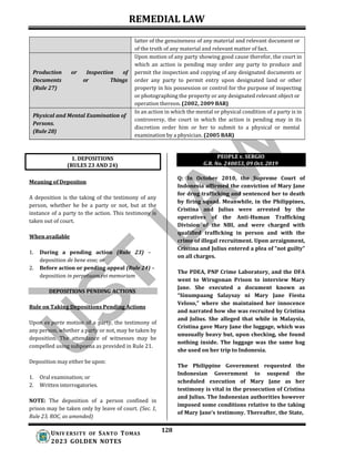 REMEDIAL LAW
128
UNIV ERSITY OF SANTO TOMAS
2023 GOLDEN NOTES
1. DEPOSITIONS
(RULES 23 AND 24)
PEOPLE v. SERGIO
G.R. No. 240053, 09 Oct. 2019
latter of the genuineness of any material and relevant document or
of the truth of any material and relevant matter of fact.
Production or Inspection of
Documents or Things
(Rule 27)
Upon motion of any party showing good cause therefor, the court in
which an action is pending may order any party to produce and
permit the inspection and copying of any designated documents or
order any party to permit entry upon designated land or other
property in his possession or control for the purpose of inspecting
or photographing the property or any designated relevant object or
operation thereon. (2002, 2009 BAR)
Physical and Mental Examination of
Persons.
(Rule 28)
In an action in which the mental or physical condition of a party is in
controversy, the court in which the action is pending may in its
discretion order him or her to submit to a physical or mental
examination by a physician. (2005 BAR)
Meaning of Depositon
A deposition is the taking of the testimony of any
person, whether he be a party or not, but at the
instance of a party to the action. This testimony is
taken out of court.
When available
1. During a pending action (Rule 23) –
deposition de bene esse; or
2. Before action or pending appeal (Rule 24) –
deposition in perpetuam rei memoriam
DEPOSITIONS PENDING ACTIONS
Rule on Taking Depositions Pending Actions
Upon ex parte motion of a party, the testimony of
any person, whether a party or not, may be taken by
deposition. The attendance of witnesses may be
compelled using subpoena as provided in Rule 21.
Deposition may either be upon:
1. Oral examination; or
2. Written interrogatories.
NOTE: The deposition of a person confined in
prison may be taken only by leave of court. (Sec. 1,
Rule 23, ROC, as amended)
Q: In October 2010, the Supreme Court of
Indonesia affirmed the conviction of Mary Jane
for drug trafficking and sentenced her to death
by firing squad. Meanwhile, in the Philippines,
Cristina and Julius were arrested by the
operatives of the Anti-Human Trafficking
Division of the NBI, and were charged with
qualified trafficking in person and with the
crime of illegal recruitment. Upon arraignment,
Cristina and Julius entered a plea of “not guilty”
on all charges.
The PDEA, PNP Crime Laboratory, and the DFA
went to Wirugonan Prison to interview Mary
Jane. She executed a document known as
“Sinumpaang Salaysay ni Mary Jane Fiesta
Veloso,” where she maintained her innocence
and narrated how she was recruited by Cristina
and Julius. She alleged that while in Malaysia,
Cristina gave Mary Jane the luggage, which was
unusually heavy but, upon checking, she found
nothing inside. The luggage was the same bag
she used on her trip to Indonesia.
The Philippine Government requested the
Indonesian Government to suspend the
scheduled execution of Mary Jane as her
testimony is vital in the prosecution of Cristina
and Julius. The Indonesian authorities however
imposed some conditions relative to the taking
of Mary Jane’s testimony. Thereafter, the State,
 