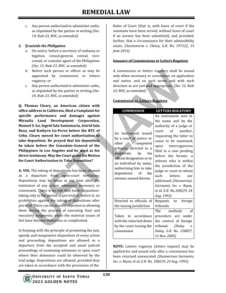 REMEDIAL LAW
130
UNIV ERSITY OF SANTO TOMAS
2023 GOLDEN NOTES
c. Any person authorized to administer oaths,
as stipulated by the parties in writing (Sec.
14, Rule 23, ROC, as amended)
2. If outside the Philippines
a. On notice, before a secretary of embassy or
legation, consul-general, consul, vice-
consul, or consular agent of the Philippines
(Sec. 11, Rule 23, ROC, as amended);
b. Before such person or officer as may be
appointed by commission or letters
rogatory; or
c. Any person authorized to administer oaths,
as stipulated by the parties in writing (Sec.
14, Rule 23, ROC, as amended)
Q: Thomas Cleary, an American citizen with
office address in California, filed a Complaint for
specific performance and damages against
Miranila Land Development Corporation,
Manuel S. Go, Ingrid Sala Santamaria, Astrid Sala
Boza, and Kathyrn Go-Perez before the RTC of
Cebu. Cleary moved for court authorization to
take deposition. He prayed that his deposition
be taken before the Consulate-General of the
Philippines in Los Angeles and be used as his
direct testimony. May the Court grant his Motion
for Court Authorization to Take Deposition?
A: YES. The taking of depositions has been allowed
as a departure from open-court testimony.
Depositions may be taken at any time after the
institution of any action, whenever necessary or
convenient. There is no rule that limits deposition-
taking only to the period of pre-trial or before it; no
prohibition against the taking of depositions after
pre-trial. There can be no valid objection to allowing
them during the process of executing final and
executory judgments, when the material issues of
fact have become numerous or complicated.
In keeping with the principle of promoting the just,
speedy and inexpensive disposition of every action
and proceeding, depositions are allowed as a
departure from the accepted and usual judicial
proceedings of examining witnesses in open court
where their demeanor could be observed by the
trial judge. Depositions are allowed, provided they
are taken in accordance with the provisions of the
Rules of Court (that is, with leave of court if the
summons have been served, without leave of court
if an answer has been submitted); and provided,
further, that a circumstance for their admissibility
exists. (Santamaria v. Cleary, G.R. No. 197122, 15
June 2016)
Issuance of Commissions or Letters Rogatory
A commission or letters rogatory shall be issued
only when necessary or convenient, on application
and notice, and on such terms and with such
direction as are just and appropriate. (Sec. 12, Rule
23, ROC, as amended)
Commission vs. Letters Rogatory
COMMISSION LETTERS ROGATORY
An instrument sent in
the name and by the
authority of a judge or
An instrument issued
court of another,
requesting the latter to
cause to be examined,
upon interrogatories
filed in a case pending
before the former, a
witness who is within
the jurisdiction of the
judge or court to whom
such letters are
addressed. (Dasmarinas
by a court of justice or
other competent
tribunal, directed to a
magistrate by his
official designation or to
an individual by name,
authorizing him to take
depositions of the
witness named therein
Garments, Inc. v. Reyes,
et al, G.R. No.108229, 24
Aug. 1993)
Directed to officials of
the issuing jurisdiction
Requests
tribunals
to foreign
The methods of
Taken in accordance procedure are under
with the rules laid down the control of foreign
by the court issuing the tribunal. (Dulay v.
commission Dulay, G.R. No. 158857,
11 Nov. 2005)
NOTE: Letters rogatory (letters request) may be
applied for and issued only after a commission has
been returned unexecuted. (Dasmarinas Garments,
Inc. v. Reyes, et al, G.R. No. 108229, 24 Aug. 1993)
 