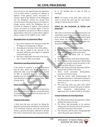 III. CIVIL PROCEDURE
131 UNIV ERSITY OF SANTO TOMAS
FACULTY OF CIVIL LAW
Leave of court is not required when the deposition
is to be taken before a secretary of embassy or
legation, consul general, consul, vice-consul or
consular agent of the Republic of the Philippines
and the defendant’s answer has already been
served. However, if the deposition is to be taken in a
foreign country where the Philippines has no
secretary of embassy or legation, consul general,
consul, vice-consul or consular agent, it may be
taken only before such person or officer as may be
appointed by commission or under letters rogatory.
(Dulay v. Dulay, G.R. No. 158857, 11 Nov. 2005)
Disqualifications of a Deposition Officer
1. One who is related to the deponent within the
6th degree of consanguinity or affinity;
2. An employee or attorney of one of the parties;
3. One who is related to the attorney of the
deponent within the same degree or employee
of such attorney; and
4. One who is financially interested in the action.
(Sec. 13, Rule 23, ROC, as amended)
Stipulations regarding taking Depositions
If the parties so stipulate in writing, depositions
may be taken before any person authorized to
administer oaths, at any time or place (Sec. 14, Rule
23, ROC, as amended). However, they may not
stipulate as to the manner of taking depositions, as
such should be in accordance with the Rules. (Feria
& Noche, 2013)
Notice of Deposition upon Oral Examination
A party desiring to take the deposition of any person
upon oral examination shall give reasonable notice
in writing to every other party to the action. (Sec. 15,
Rule 23, ROC, as amended)
Contents of the Notice
It shall state the time and place for taking the
deposition and the name and address of each person
to be examined, if known, and if the name is not
known, a general description sufficient to identify
him or her or the particular class or group to which
he or she belongs (Sec. 15, Rule 23, ROC, as
amended).
NOTE: On motion of any party upon whom the
notice is served, the court may for cause shown
enlarge or shorten the time. (Ibid.)
Orders for the Protection of Parties and
Deponents
After notice is served for taking a deposition by oral
examination, upon motion seasonably made by any
party or by the person to be examined and for good
cause shown, the court in which the action is
pending may make any of the following orders for
the protection of parties and deponents:
1. That the deposition shall not be taken;
2. That it may be taken only at some designated
place other than that stated in the notice;
3. That it may be taken only on written
interrogatories;
4. That certain matters shall not be inquired into;
5. That the scope of the examination shall be held
with no one present except the parties to the
action and their officers or counsel;
6. That after being sealed, the deposition shall be
opened only by order of the court;
7. Those secret processes, developments,
research need not be closed;
8. That the parties shall simultaneously file
specified documents or information enclosed in
sealed envelopes to be opened as directed by
the court; or
9. The court may make any other order which
justice requires to protect the party or witness
from annoyance, embarrassment, or
oppression. (Sec. 16, Rule 23, ROC, as amended)
Certain Guidelines for Oral Depositions
1. The officer before whom the deposition is taken
shall put the witness on oath;
2. The officer shall personally, or by someone
acting under his direction and in his presence,
record the testimony of the witness;
3. The testimony shall be taken stenographically
unless the parties agree otherwise;
 