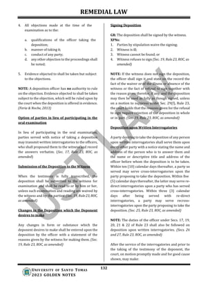 REMEDIAL LAW
132
UNIV ERSITY OF SANTO TOMAS
2023 GOLDEN NOTES
4. All objections made at the time of the
examination as to the:
a. qualifications of the officer taking the
deposition;
b. manner of taking it;
c. conduct of any party;
d. any other objection to the proceedings shall
be noted;
5. Evidence objected to shall be taken but subject
to the objections.
NOTE: A deposition officer has no authority to rule
on the objection. Evidence objected to shall be taken
subject to the objection, which will be ruled upon by
the court when the deposition is offered in evidence.
(Feria & Noche, 2013)
Option of parties in lieu of participating in the
oral examination
In lieu of participating in the oral examination,
parties served with notice of taking a deposition
may transmit written interrogatories to the officers,
who shall propound them to the witness and record
the answers verbatim. (Sec. 17, Rule 23, ROC, as
amended)
Submission of the Deposition to the Witness
When the testimony is fully transcribed, the
deposition shall be submitted to the witness for
examination and shall be read to or by him or her,
unless such examination and reading are waived by
the witness and by the parties. (Sec. 19, Rule 23, ROC,
as amended)
Changes in the Deposition which the Deponent
desires to make
Any changes in form or substance which the
deponent desires to make shall be entered upon the
deposition by the officer with a statement of the
reasons given by the witness for making them. (Sec.
19, Rule 23, ROC, as amended)
Signing Deposition
GR: The deposition shall be signed by the witness.
XPNs:
1. Parties by stipulation waive the signing;
2. Witness is ill;
3. Witness cannot be found; or
4. Witness refuses to sign (Sec. 19, Rule 23, ROC, as
amended)
NOTE: If the witness does not sign the deposition,
the officer shall sign it and state on the record the
fact of the waiver or of the illness or absence of the
witness or the fact of refusal to sign together with
the reason given therefor, if any, and the deposition
may then be used as fully as though signed, unless
on a motion to suppress under Sec. 29(f), Rule 23,
the court holds that the reasons given for the refusal
to sign require rejection of the deposition in whole
or in part. (Sec. 19, Rule 23, ROC, as amended)
Deposition upon Written Interrogatories
A party desiring to take the deposition of any person
upon written interrogatories shall serve them upon
every other party with a notice stating the name and
address of the person who is to answer them and
the name or descriptive title and address of the
officer before whom the deposition is to be taken.
Within ten (10) calendar days thereafter, a party so
served may serve cross-interrogatories upon the
party proposing to take the deposition. Within five
(5) calendar days thereafter, the latter may serve re-
direct interrogatories upon a party who has served
cross-interrogatories. Within three (3) calendar
days after being served with re-direct
interrogatories, a party may serve recross-
interrogatories upon the party proposing to take the
deposition. (Sec. 25, Rule 23, ROC, as amended)
NOTE: The duties of the officer under Secs. 17, 19,
20, 21 & 22 of Rule 23 shall also be followed on
deposition upon written interrogatories. (Secs. 26
and 27, Rule 23, ROC, as amended)
After the service of the interrogatories and prior to
the taking of the testimony of the deponent, the
court, on motion promptly made and for good cause
shown, may make:
 