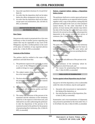III. CIVIL PROCEDURE
133 UNIV ERSITY OF SANTO TOMAS
FACULTY OF CIVIL LAW
1. Any order specified in Sections 15, 16 and 18 of
Rule 23;
2. An order that the deposition shall not be taken
before the officer designated in the notice; or
3. An order that the deposition shall not be taken
except upon oral examination. (Sec. 28, Rule 23,
ROC, as amended)
How Taken
Any person who wants to perpetuate his or her own
testimony or that of another person regarding any
matter that may be cognizable in any court of the
Philippines, may file a verified petition in the court
of the place of residence of any expected adverse
party. (Sec. 1, Rule 24, ROC, as amended)
Contents of the Petition
The petition shall be entitled in the name of the
petitioner and shall show that:
1. The petitioner expects to be a party to an action
in a court of the Philippines but is presently
unable to bring it or cause it to be brought;
2. The subject matter of the expected action and
his or her interest therein;
3. The facts which he or she desires to establish by
the proposed testimony and his or her reasons
for desiring to perpetuate it;
4. The names or a description of the persons he or
she expects will be adverse parties and their
addresses so far as known; and
5. The names and addresses of the persons to be
examined and the substance of the testimony
which he or she expects to elicit from each, and
shall ask for an order authorizing the petitioner
to take the depositions of the persons to be
examined named in the petition for the purpose
of perpetuating their testimony. (Sec. 2, Rule 24,
ROC, as amended)
Notices required before taking a Deposition
before Action
The petitioner shall serve a notice upon each person
named in the petition as an expected adverse party,
together with a copy of the petition, stating that the
petitioner will apply to the court, at a time and place
named therein, for the order described in the
petition. At least twenty (20) calendar days before
the date of the hearing, the court shall cause notice
thereof to be served on the parties and prospective
deponents in the manner provided for service of
summons. (Sec. 3, Rule 24, ROC, as amended)
How to take a Deposition pending Appeal
The party who desires to perpetuate the testimony
may make a motion in the said court for leave to
take the depositions, upon the same notice and
service thereof as if the action was pending therein.
The motion shall state:
1. The names and addresses of the persons to be
examined;
2. The substance of the testimony which he
expects to elicit from each; and
3. The reason for perpetuating their testimony
(Sec. 7, Rule 24, ROC, as amended)
USES; SCOPE OF EXAMINATION
Parties against whom Deposition may be Used
Any part or all of the deposition, so far as admissible
under the rules of evidence, may be used against:
1. Any party who was present or represented at
the taking of the deposition; or
2. One who had due notice of the deposition. (Sec.
4, Rule 23, ROC, as amended)
Examination and cross-examination of deponents
may proceed as permitted at the trial under Secs. 3
to 18 of Rule 132. (Sec. 3, Rule 23, ROC, as amended)
DEPOSITIONS BEFORE ACTION
OR PENDING APPEAL
 