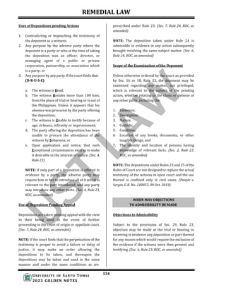 REMEDIAL LAW
134
UNIV ERSITY OF SANTO TOMAS
2023 GOLDEN NOTES
Uses of Depositions pending Actions
1. Contradicting or impeaching the testimony of
the deponent as a witness;
2. Any purpose by the adverse party where the
deponent is a party or who at the time of taking
the deposition was an officer, director, or
managing agent of a public or private
corporation, partnership, or association which
is a party; or
3. Any purpose by any party if the court finds that:
(D-R-U-S-E)
a. The witness is Dead;
b. The witness Resides more than 100 kms.
from the place of trial or hearing or is out of
the Philippines. Unless it appears that his
absence was procured by the party offering
the deposition;
c. The witness is Unable to testify because of
age, sickness, infirmity or imprisonment;
d. The party offering the deposition has been
unable to procure the attendance of the
witness by Subpoena; or
e. Upon application and notice, that such
Exceptional circumstances exist as to make
it desirable in the interest of justice. (Sec. 4,
Rule 23)
NOTE: If only part of a deposition is offered in
evidence by a party, the adverse party may
require him or her to introduce all of it which is
relevant to the part introduced, and any party
may introduce any other parts. (Sec. 4, Rule 23,
ROC, as amended)
Use of Deposition Pending Appeal
prescribed under Rule 23. (Sec. 7, Rule 24, ROC, as
amended)
NOTE: The deposition taken under Rule 24 is
admissible in evidence in any action subsequently
brought involving the same subject matter. (Sec. 6,
Rule 24, ROC, as amended)
Scope of the Examination of the Deponent
Unless otherwise ordered by the court as provided
by Sec. 16 or 18, Rule 23, the deponent may be
examined regarding any matter, not privileged,
which is relevant to the subject of the pending
action, whether relating to the claim or defense of
any other party, including the:
1. Existence;
2. Description;
3. Nature;
4. Custody;
5. Condition;
6. Location of any books, documents, or other
tangible things; and
7. The identity and location of persons having
knowledge of relevant facts. (Sec. 2, Rule 23,
ROC, as amended)
NOTE: The depositions under Rules 23 and 25 of the
Rules of Court are not designed to replace the actual
testimony of the witness in open court and the use
thereof is confined only in civil cases. (People v.
Sergio, G.R. No. 240053, 09 Oct. 2019)
Depositions are taken pending appeal with the view
to their being used in the event of further
proceeding in the court of origin or appellate court.
(Sec. 7, Rule 24, ROC, as amended)
NOTE: If the court finds that the perpetuation of the
testimony is proper to avoid a failure or delay of
justice, it may make an order allowing the
depositions to be taken, and thereupon the
depositions may be taken and used in the same
manner and under the same conditions as are
Objections to Admissibility
Subject to the provisions of Sec. 29, Rule 23,
objection may be made at the trial or hearing to
receiving in evidence any deposition or part thereof
for any reason which would require the exclusion of
the evidence if the witness were then present and
testifying. (Sec. 6, Rule 23, ROC, as amended)
WHEN MAY OBJECTIONS
TO ADMISSIBILITY BE MADE
 