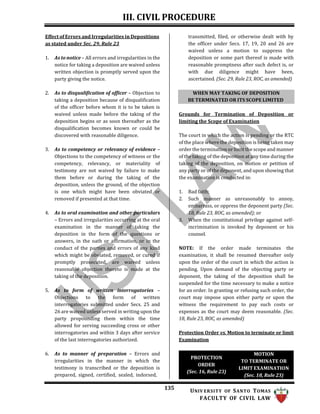 III. CIVIL PROCEDURE
135 UNIV ERSITY OF SANTO TOMAS
FACULTY OF CIVIL LAW
WHEN MAY TAKING OF DEPOSITION
BE TERMINATED OR ITS SCOPE LIMITED
Effect of Errors and Irregularities in Depositions
as stated under Sec. 29, Rule 23
1. As to notice – All errors and irregularities in the
notice for taking a deposition are waived unless
written objection is promptly served upon the
party giving the notice.
2. As to disqualification of officer – Objection to
taking a deposition because of disqualification
of the officer before whom it is to be taken is
waived unless made before the taking of the
deposition begins or as soon thereafter as the
disqualification becomes known or could be
discovered with reasonable diligence.
3. As to competency or relevancy of evidence –
Objections to the competency of witness or the
competency, relevancy, or materiality of
testimony are not waived by failure to make
them before or during the taking of the
deposition, unless the ground, of the objection
is one which might have been obviated or
removed if presented at that time.
4. As to oral examination and other particulars
– Errors and irregularities occurring at the oral
examination in the manner of taking the
deposition in the form of the questions or
answers, in the oath or affirmation, or in the
conduct of the parties and errors of any kind
which might be obviated, removed, or cured if
promptly prosecuted, are waived unless
reasonable objection thereto is made at the
taking of the deposition.
5. As to form of written interrogatories –
Objections to the form of written
interrogatories submitted under Secs. 25 and
26 are waived unless served in writing upon the
party propounding them within the time
allowed for serving succeeding cross or other
interrogatories and within 3 days after service
of the last interrogatories authorized.
6. As to manner of preparation – Errors and
irregularities in the manner in which the
testimony is transcribed or the deposition is
prepared, signed, certified, sealed, indorsed,
transmitted, filed, or otherwise dealt with by
the officer under Secs. 17, 19, 20 and 26 are
waived unless a motion to suppress the
deposition or some part thereof is made with
reasonable promptness after such defect is, or
with due diligence might have been,
ascertained. (Sec. 29, Rule 23, ROC, as amended)
Grounds for Termination of Deposition or
limiting the Scope of Examination
The court in which the action is pending or the RTC
of the place where the deposition is being taken may
order the termination or limit the scope and manner
of the taking of the deposition at any time during the
taking of the deposition, on motion or petition of
any party or of the deponent, and upon showing that
the examination is conducted in:
1. Bad faith;
2. Such manner as unreasonably to annoy,
embarrass, or oppress the deponent party (Sec.
18, Rule 23, ROC, as amended); or
3. When the constitutional privilege against self-
incrimination is invoked by deponent or his
counsel.
NOTE: If the order made terminates the
examination, it shall be resumed thereafter only
upon the order of the court in which the action is
pending. Upon demand of the objecting party or
deponent, the taking of the deposition shall be
suspended for the time necessary to make a notice
for an order. In granting or refusing such order, the
court may impose upon either party or upon the
witness the requirement to pay such costs or
expenses as the court may deem reasonable. (Sec.
18, Rule 23, ROC, as amended)
Protection Order vs. Motion to terminate or limit
Examination
PROTECTION
ORDER
(Sec. 16, Rule 23)
MOTION
TO TERMINATE OR
LIMIT EXAMINATION
(Sec. 18, Rule 23)
 