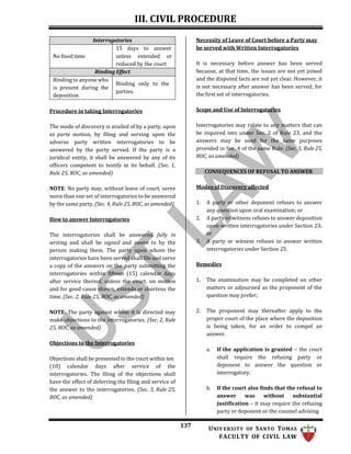 III. CIVIL PROCEDURE
137 UNIV ERSITY OF SANTO TOMAS
FACULTY OF CIVIL LAW
Necessity of Leave of Court before a Party may
be served with Written Interrogatories
Procedure in taking Interrogatories
The mode of discovery is availed of by a party, upon
ex parte motion, by filing and serving upon the
adverse party written interrogatories to be
answered by the party served. If the party is a
juridical entity, it shall be answered by any of its
officers competent to testify in its behalf. (Sec. 1,
Rule 25, ROC, as amended)
NOTE: No party may, without leave of court, serve
more than one set of interrogatories to be answered
by the same party. (Sec. 4, Rule 25, ROC, as amended)
How to answer Interrogatories
The interrogatories shall be answered fully in
writing and shall be signed and sworn to by the
person making them. The party upon whom the
interrogatories have been served shall file and serve
a copy of the answers on the party submitting the
interrogatories within fifteen (15) calendar days
after service thereof, unless the court, on motion
and for good cause shown, extends or shortens the
time. (Sec. 2, Rule 25, ROC, as amended)
NOTE: The party against whom it is directed may
make objections to the interrogatories. (Sec. 2, Rule
25, ROC, as amended)
Objections to the Interrogatories
Objections shall be presented to the court within ten
(10) calendar days after service of the
interrogatories. The filing of the objections shall
have the effect of deferring the filing and service of
the answer to the interrogatories. (Sec. 3, Rule 25,
ROC, as amended)
It is necessary before answer has been served
because, at that time, the issues are not yet joined
and the disputed facts are not yet clear. However, it
is not necessary after answer has been served, for
the first set of interrogatories.
Scope and Use of Interrogatories
Interrogatories may relate to any matters that can
be inquired into under Sec. 2 of Rule 23, and the
answers may be used for the same purposes
provided in Sec. 4 of the same Rule. (Sec. 5, Rule 25,
ROC, as amended)
CONSEQUENCES OF REFUSAL TO ANSWER
Modes of Discovery affected
1. A party or other deponent refuses to answer
any question upon oral examination; or
2. A party or witness refuses to answer deposition
upon written interrogatories under Section 23;
or
3. A party or witness refuses to answer written
interrogatories under Section 25.
Remedies
1. The examination may be completed on other
matters or adjourned as the proponent of the
question may prefer;
2. The proponent may thereafter apply to the
proper court of the place where the deposition
is being taken, for an order to compel an
answer.
a. If the application is granted – the court
shall require the refusing party or
deponent to answer the question or
interrogatory.
b. If the court also finds that the refusal to
answer was without substantial
justification – it may require the refusing
party or deponent or the counsel advising
Interrogatories
No fixed time
15 days to answer
unless extended or
reduced by the court
Binding Effect
Binding to anyone who
is present during the
deposition.
Binding only to the
parties.
 