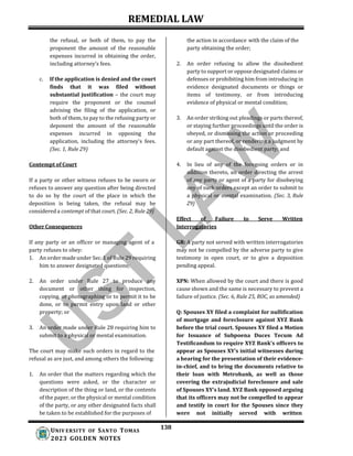 REMEDIAL LAW
138
UNIV ERSITY OF SANTO TOMAS
2023 GOLDEN NOTES
the refusal, or both of them, to pay the
proponent the amount of the reasonable
expenses incurred in obtaining the order,
including attorney’s fees.
c. If the application is denied and the court
finds that it was filed without
substantial justification – the court may
require the proponent or the counsel
advising the filing of the application, or
both of them, to pay to the refusing party or
deponent the amount of the reasonable
expenses incurred in opposing the
application, including the attorney’s fees.
(Sec. 1, Rule 29)
Contempt of Court
If a party or other witness refuses to be sworn or
refuses to answer any question after being directed
to do so by the court of the place in which the
deposition is being taken, the refusal may be
considered a contempt of that court. (Sec. 2, Rule 29)
Other Consequences
the action in accordance with the claim of the
party obtaining the order;
2. An order refusing to allow the disobedient
party to support or oppose designated claims or
defenses or prohibiting him from introducing in
evidence designated documents or things or
items of testimony, or from introducing
evidence of physical or mental condition;
3. An order striking out pleadings or parts thereof,
or staying further proceedings until the order is
obeyed, or dismissing the action or proceeding
or any part thereof, or rendering a judgment by
default against the disobedient party; and
4. In lieu of any of the foregoing orders or in
addition thereto, an order directing the arrest
of any party or agent of a party for disobeying
any of such orders except an order to submit to
a physical or mental examination. (Sec. 3, Rule
29)
Effect of Failure to Serve Written
Interrogatories
If any party or an officer or managing agent of a
party refuses to obey:
1. An order made under Sec. 1 of Rule 29 requiring
him to answer designated questions;
2. An order under Rule 27 to produce any
document or other thing for inspection,
copying, or photographing or to permit it to be
done, or to permit entry upon land or other
property; or
3. An order made under Rule 28 requiring him to
submit to a physical or mental examination.
The court may make such orders in regard to the
refusal as are just, and among others the following:
1. An order that the matters regarding which the
questions were asked, or the character or
description of the thing or land, or the contents
of the paper, or the physical or mental condition
of the party, or any other designated facts shall
be taken to be established for the purposes of
GR: A party not served with written interrogatories
may not be compelled by the adverse party to give
testimony in open court, or to give a deposition
pending appeal.
XPN: When allowed by the court and there is good
cause shown and the same is necessary to prevent a
failure of justice. (Sec. 6, Rule 25, ROC, as amended)
Q: Spouses XY filed a complaint for nullification
of mortgage and foreclosure against XYZ Bank
before the trial court. Spouses XY filed a Motion
for Issuance of Subpoena Duces Tecum Ad
Testificandum to require XYZ Bank’s officers to
appear as Spouses XY’s initial witnesses during
a hearing for the presentation of their evidence-
in-chief, and to bring the documents relative to
their loan with Metrobank, as well as those
covering the extrajudicial foreclosure and sale
of Spouses XY’s land. XYZ Bank opposed arguing
that its officers may not be compelled to appear
and testify in court for the Spouses since they
were not initially served with written
 