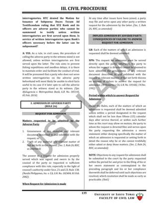 III. CIVIL PROCEDURE
139 UNIV ERSITY OF SANTO TOMAS
FACULTY OF CIVIL LAW
IMPLIED ADMISSION BY ADVERSE PARTY;
CONSEQUENCES OF FAILURE TO ANSWER
REQUEST FOR ADMISSION
interrogatories. RTC denied the Motion for
Issuance of Subpoena Duces Tecum Ad
Testificandum ruling that XYZ Bank and its
officers are adverse parties who cannot be
summoned to testify unless written
interrogatories are first served upon them. Is
service of written interrogatories upon Bank’s
officers necessary before the latter can be
subpoenaed?
A: YES. As a rule, in civil cases, the procedure of
calling the adverse party to the witness stand is not
allowed, unless written interrogatories are first
served upon the latter. The rule aims to prevent
fishing expeditions and needless delays; it is there
to maintain order and facilitate the conduct of trial.
It will be presumed that a party who does not serve
written interrogatories on the adverse party
beforehand will most likely be unable to elicit facts
useful to its case if it later opts to call the adverse
party to the witness stand as its witness. (Sps.
Afulugencia v. Metropolitan Bank, G.R. No. 185145,
05 Feb. 2014)
At any time after issues have been joined, a party
may file and serve upon any other party a written
request for the admission by the latter. (Sec. 1, Rule
26, ROC, as amended)
GR: Each of the matters of which an admission is
requested shall be deemed admitted.
XPN: The request for admission must be served
directly upon the party; otherwise, the party to
whom the request is directed cannot be deemed to
have admitted the genuineness of any relevant
document described in and exhibited with the
request or relevant matters of fact set forth therein
on account of failure to answer the request for
admission. (Briboneria v. CA, G.R. No. 101682, 14 Dec.
1992)
Period within which to answer Request for
Admission
REQUEST FOR ADMISSION
Matters requested to be admitted by the
Adverse Party
1. Genuineness of any material and relevant
document described in and exhibited with the
request; or
2. Truth of any material and relevant matter of
fact set forth in the request. (Sec. 1, Rule 26, ROC,
as amended)
The answer to a request for admission properly
served which was signed and sworn to by the
counsel of the party so requested is sufficient
compliance with this rule, especially in the light of
counsel’s authority under Secs. 21 and 23, Rule 138.
(Nestle Philippines, Inc. v. CA, G.R. No. 102404, 01 Feb.
2002)
When Request for Admission is made
Under the Rules, each of the matters of which an
admission is requested shall be deemed admitted
unless within a period designated in the request
which shall not be less than fifteen (15) calendar
days after service thereof, or within such further
time as the court may allow on motion, the party to
whom the request is directed files and serves upon
the party requesting the admission a sworn
statement either denying specifically the matter of
which an admission is requested or setting forth in
detail the reason why he or she cannot truthfully
either admit or deny those matters. (Sec. 2, Rule 26,
ROC, as amended)
NOTE: Objections to any request for admission shall
be submitted to the court by the party requested
within the period for and prior to the filing of his or
her sworn statement as contemplated in the
preceding paragraph and his or her compliance
therewith shall be deferred until such objections are
resolved, which resolution shall be made as early as
practicable. (Ibid.)
3. ADMISSION BY ADVERSE PARTY
(RULE 26)
 