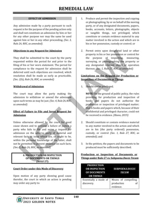 REMEDIAL LAW
140
UNIV ERSITY OF SANTO TOMAS
2023 GOLDEN NOTES
EFFECT OF ADMISSION
Any admission made by a party pursuant to such
request is for the purpose of the pending action only
and shall not constitute an admission by him or her
for any other purpose nor may the same be used
against him or her in any other proceeding. (Sec. 3,
Rule 26, ROC, as amended)
Objections to any Request for Admission
They shall be submitted to the court by the party
requested within the period for and prior to the
filing of his or her worn statement. The period for
compliance to the request for admission shall be
deferred until such objections are resolved, which
resolution shall be made as early as practicable.
(Sec. 2(b), Rule 26, ROC, as amended)
Withdrawal of Admission
The court may allow the party making the
admission to withdraw or amend the admission
upon such terms as may be just. (Sec. 4, Rule26,ROC,
as amended)
Effect of Failure to File and Serve Request for
Admission
Unless otherwise allowed by the court for good
cause shown and to prevent a failure of justice a
party who fails to file and serve a request for
admission on the adverse party of material and
relevant facts at issue which are, or ought to be,
within the personal knowledge of the latter, shall
not be permitted to present evidence on such facts.
(Sec. 5, Rule 26, ROC, as amended)
Court Order under this Mode of Discovery
Upon motion of any party showing good cause
therefor, the court in which an action is pending
may order any party to:
1. Produce and permit the inspection and copying
or photographing, by or on behalf of the moving
party, or of any designated documents, papers,
books, accounts, letters, photographs, objects
or tangible things, not privileged, which
constitute or contain evidence material to any
matter involved in the action and which are in
his or her possession, custody or control; or
2. Permit entry upon designated land or other
property in his or her possession or control for
the purpose of inspecting, measuring,
surveying, or photographing the property or
any designated relevant object or operation
thereon. (Sec. 1, Rule 27, ROC, as amended)
Limitations on the Request for Production or
Inspection of Documents or Things
1. Should not be privileged;
NOTE: On the ground of public policy, the rules
providing for production and inspection of
books and papers do not authorize the
production or inspection of privileged matter;
that is books and papers which, because of their
confidential and privileged character, could not
be received in evidence. (Riano, 2019)
2. Should constitute or contain evidence material
to any matter involved in the action and which
are in his (the party ordered) possession,
custody, or control (Sec. 1, Rule 27, ROC, as
amended); and
3. In the petition, the papers and documents to be
produced must be sufficiently described.
Production or Inspection of Documents or
Things under Rule 27 vs. Subpoena Duces Tecum
4. PRODUCTION OR INSPECTION
OF DOCUMENTS OR THINGS
(RULE 27)
PRODUCTION
OR INSPECTION
OF DOCUMENTS
OR THINGS
SUBPOENA DUCES
TECUM
Essentially a mode of
discovery.
Means of compelling
production of
evidence.
 