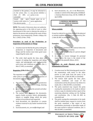 III. CIVIL PROCEDURE
141 UNIV ERSITY OF SANTO TOMAS
FACULTY OF CIVIL LAW
6. Such documents, etc., are in the Possession,
custody or control of the other party. (Solidbank
v. Gateway Electronics Corp., G.R. No. 164805, 30
April 2008).
NOTE: This mode of discovery does not authorize
the opposing party or the clerk of court or other
functionaries of the court to distrain the articles or
deprive the person who produced the same of their
possession, even temporarily. (Tanda v. Aldaya, G.R.
No. L-13423, 23 Nov. 1959)
Procedure to avail of the Production or
Inspection of Documents or Things
1. A motion must be filed by the party seeking the
production or inspection of documents and
things and the motion must show good cause
supporting the same; and
2. The order shall specify the time, place and
manner of making the inspection and taking
copies and photographs and may prescribe
such terms and conditions as are just. (Sec. 1,
Rule 27, ROC, as amended)
Requisites (FiMo-N-Des-C-P-P)
The requisites in order that a party may compel the
other party to produce or allow the inspection of
documents or things, viz:
1. The party must File a Motion for the production
or inspection of documents or things, showing
good cause therefor;
2. Notice of the motion must be served to all other
parties of the case;
3. The motion must Designate the documents,
papers, books, accounts, letters, photographs,
objects or tangible things which the party
wishes to be produced and inspected;
4. Such documents, etc., Constitute or contain
evidence material to any matter involved in the
action;
5. Such documents, etc., are not Privileged, and
When available
It may be ordered in an action in which the physical
or mental condition of a party is in controversy. (Sec.
1, Rule 28, ROC, as amended)
Examples:
1. An action for annulment of a contract where the
ground relied upon is insanity;
2. A petition for guardianship of a person alleged
to be insane; or
3. An action to recover damages for personal
injury where the issue is the extent of the
injuries of the plaintiff. (Riano, 2019)
Procedure to avail Physical and Mental
Examination of Persons
1. A motion must be filed showing good cause for
the examination, with notice to the other
parties as well aside from the party to be
examined; (Sec. 2, Rule 28, ROC, as amended)
2. The motion shall specify the time, place,
manner, conditions and scope of the
examination and by the person/s by whom it is
made; (Sec. 2, Rule 28, ROC, as amended)
3. The party examined may request the party
causing the examination to be made to deliver
to him a copy of a detailed written report of the
examining physician setting out his findings
and conclusions; (Sec. 3, Rule 28, ROC, as
amended) and
4. The party causing the examination to be made
shall be entitled upon request to receive from
the party examined a like report of any
examination, previously or thereafter made, of
the same mental or physical condition. (Sec. 3,
Rule 28, ROC, as amended)
5. PHYSICAL AND MENTAL
EXAMINATION OF PERSONS
(RULE 28)
Limited to the parties
to the action. (Sec. 1,
Rule 27, ROC, as
amended)
It may be directed to
any person whether a
party or not.
Issued only upon
motion with notice to
the adverse party.
Issued upon an ex
parte application.
 