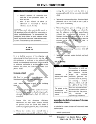 III. CIVIL PROCEDURE
143 UNIV ERSITY OF SANTO TOMAS
FACULTY OF CIVIL LAW
during the pre-trial or while the trial is in
progress; (Rule 18, ROC, as amended; Art. 2028,
NCC)
4. Where the complaint has been dismissed with
prejudice; (Sec. 5, Rule 16; Sec. 3, Rule 17; Sec. 5,
Rule 7, ROC, as amended)
P. TRIAL
(RULE 30)
It is a judicial process of investigating and
determining the legal controversies starting with
the production of evidence by the plaintiff and
ending with his closing arguments. Should there be
no amicable settlement or a compromise forged
between the parties, the case will be set for trial.
(Riano, 2019)
Necessity of Trial
GR: Trial is necessary when an issue exists.
Decisions should not be made without trial.
XPN: There is no need for trial in the following
cases:
1. Where the pleadings of the parties tender no
issue at all, a judgment on the pleadings may be
directed by the court; (Rule 34, ROC, as
amended)
2. Where from the pleadings, affidavits,
depositions and other papers, there is actually
no genuine issue, the court may render a
summary judgment; (Rule 35, ROC, as amended)
3. Where the parties have entered into a
compromise or an amicable settlement either
5. Where the parties agree in writing, upon the
facts involved in the litigation, and submit the
case for judgment on the facts agreed upon,
without the introduction of evidence. If,
however, there is no agreement as to all the
facts in the case, trial may be held only as to the
disputed facts; (Sec. 6, Rule 30, ROC, as
amended)
6. Where the civil case falls under the operation of
the Rules on Summary Procedure; (Rule 17,
ROC, as amended) and
7. When the case falls under the Rule on Small
Claims.
Trial vs. Hearing
TRIAL HEARING
Reception of
evidence and other
processes.
Not confined to trial and
presentation of evidence
but embraces several
stages of litigation,
including pre-trial and
determination of granting
or denying a motion.
(Trocio v. Subido, et al., G.R.
No. L-23363, 31 May 1967)
The period for the
introduction of
evidence by both
parties.
Does not necessarily imply
presentation of evidence in
open court but the parties
are afforded the
opportunity to be heard.
Cases where the Clerk of Court gives Preference
in Scheduling of Cases
In calendaring cases, the clerk of court shall give
preference to:
1. Habeas corpus cases;
FOR ADMISSION BY ADVERSE PARTY
1. Require payment of reasonable fees
incurred by the proponent (Secs. 1-4,
Rule 26); and
2. Each of the matters of which an
admission is requested is deemed
admitted. (Sec. 5, Rule 26)
NOTE: The remedy of the party, in this case, is to
file a motion to be relieved of the consequences
of the implied admission. The amendment of the
complaint per se cannot set aside the legal effects
of the request for admission since its materiality
has not been affected by the amendment.
 
