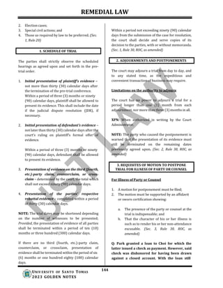 REMEDIAL LAW
144
UNIV ERSITY OF SANTO TOMAS
2023 GOLDEN NOTES
3. REQUISITES OF MOTION TO POSTPONE
TRIAL FOR ILLNESS OF PARTY OR COUNSEL
2. Election cases;
3. Special civil actions; and
4. Those so required by law to be preferred. (Sec.
1, Rule 20)
Within a period not exceeding ninety (90) calendar
days from the submission of the case for resolution,
the court shall decide and serve copies of its
decision to the parties, with or without memoranda.
(Sec. 1, Rule 30, ROC, as amended)
The parties shall strictly observe the scheduled
hearings as agreed upon and set forth in the pre-
trial order.
1. Initial presentation of plaintiff’s evidence –
not more than thirty (30) calendar days after
the termination of the pre-trial conference.
Within a period of three (3) months or ninety
(90) calendar days, plaintiff shall be allowed to
present its evidence. This shall include the date
if the judicial dispute resolution (JDR), if
necessary.
2. Initial presentation of defendant’s evidence –
not later than thirty (30) calendar days after the
court’s ruling on plaintiff’s formal offer of
evidence.
Within a period of three (3) months or ninety
(90) calendar days, defendant shall be allowed
to present its evidence.
3. Presentation of evidence on the third (fourth,
etc.)-party claim, counterclaim, or cross-
claim – determined by the court, the total which
shall not exceed ninety (90) calendar days.
4. Presentation of the parties’ respective
rebuttal evidence – completed within a period
of thirty (30) calendar days.
NOTE: The trial dates may be shortened depending
on the number of witnesses to be presented;
Provided, the presentation of evidence of all parties
shall be terminated within a period of ten (10)
months or three hundred (300) calendar days.
If there are no third (fourth, etc.)-party claim,
counterclaim, or crossclaim, presentation of
evidence shall be terminated within the period of six
(6) months or one hundred eighty (180) calendar
days.
The court may adjourn a trial from day to day, and
to any stated time, as the expeditious and
convenient transaction of business may require.
Limitations on the authority to adjourn
The court has no power to adjourn a trial for a
period longer than one (1) month from each
adjournment, nor more than three (3) months in all.
XPN: When authorized in writing by the Court
Administrator.
NOTE: The party who caused the postponement is
warned that the presentation of its evidence must
still be terminated on the remaining dates
previously agreed upon. (Sec. 2, Rule 30, ROC, as
amended)
For Illness of Party or Counsel
1. A motion for postponement must be filed;
2. The motion must be supported by an affidavit
or sworn certification showing:
a. The presence of the party or counsel at the
trial is indispensable; and
b. That the character of his or her illness is
such as to render his or her non-attendance
excusable. (Sec. 3, Rule 30, ROC, as
amended)
Q: Park granted a loan to Choi for which the
latter issued a check as payment. However, said
check was dishonored for having been drawn
against a closed account. With the loan still
2. ADJOURNMENTS AND POSTPONEMENTS
1. SCHEDULE OF TRIAL
 