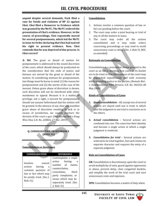 III. CIVIL PROCEDURE
145 UNIV ERSITY OF SANTO TOMAS
FACULTY OF CIVIL LAW
unpaid despite several demands, Park filed a
case for Estafa and violation of BP 22 against
Choi. Choi filed a Demurrer to Evidence which
was granted by the MeTC. The MeTC ordered the
presentation of Choi’s evidence. However, in the
course of proceedings, Choi repeatedly moved
for several postponements, which led the MeTC
to issue its Order declaring that Choi had waived
his right to present evidence. Now, Choi
contends that he was deprived of due process. Is
Choi correct?
A: NO. The grant or denial of motion for
postponement is addressed to the sound discretion
of the court, which should always be predicated on
the consideration that the ends of justice and
fairness are served by the grant or denial of the
motion. In considering motions for postponement,
two things must be borne in mind: (1) the reason for
postponement and (2) the merits of the case of the
movant. Unless grave abuse of discretion is shown,
such discretion will not be interfered with either
mandamus or appeal. Because it is a matter of
privilege, not a right, a movant for postponement
should not assume beforehand that his motion will
be granted. In the absence of any clear and manifest
grave abuse of discretion resulting in lack or in
excess of jurisdiction, we cannot overturn the
decision of the court a quo. (Hun Hyung Park v. Eung
Won Choi, G.R. No. 220826, 27 Mar. 2019)
Q. CONSOLIDATION OR SEVERANCE
(RULE 31)
Consolidation vs. Severance
Consolidation
1. Actions involve a common question of law or
fact are pending before the court;
2. The court may order a joint hearing or trial of
any or all the matters in issue;
3. The court may order all the actions
consolidated and it may make orders
concerning proceedings as may tend to avoid
unnecessary costs or delay. (Sec. 1, Rule 31, ROC,
as amended)
Rationale on Consolidation
Consolidation is a procedural device granted to the
court as an aid in deciding how cases in its docket
are to be tried so that the business of the court may
be dispatched expeditiously and with economy
while providing justice to the parties. (Romulo Neri
v. Sandiganbayan Fifth Division, G.R. No. 202243, 08
May 2009)
Kinds of Consolidation of Cases
1. Quasi-consolidation – All, except one of several
actions are stayed until one is tried, in which
case the judgment in one trial is conclusive as to
the others.
2. Actual consolidation – Several actions are
combined into one. The cases lose their identity
and become a single action in which a single
judgment is rendered.
3. Consolidation for trial – Several actions are
ordered to be tried together, but each retains its
separate character and requires the entry of a
separate judgment.
Rule on Consolidation of Cases
GR: Consolidation is discretionary upon the court to
avoid multiplicity of suits, guard against oppression
or abuse, prevent delay, clear congested dockets,
and simplify the work of the trial court and save
unnecessary costs and expenses.
XPN: Consolidation becomes a matter of duty when:
CONSOLIDATION SEVERANCE
Involves several
actions having a
common question of
law or fact which may
be jointly tried. (Sec.1,
Rule 31)
Contemplates a single
action having a
number of claims,
counterclaims,
crossclaims, third-
party complaints, or
issues which may be
separately tried. (Sec.
2, Rule 31)
 