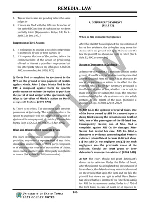 REMEDIAL LAW
146
UNIV ERSITY OF SANTO TOMAS
2023 GOLDEN NOTES
1. Two or more cases are pending before the same
judge; or
2. If cases are filed with the different branches of
the same RTC and one of such case has not been
partially tried. (Raymundo v. Felipe, G.R. No. L-
30887, 24 Dec. 1971)
Suspension of Civil Actions
1. If willingness to discuss a possible compromise
is expressed by one or both parties; or
2. If it appears that one of the parties, before the
commencement of the action or proceeding,
offered to discuss a possible compromise but
the other party refused the offer. (Sec. 8, Rule30,
ROC, as amended; Art. 2030, NCC)
Q: Doris filed a complaint for ejectment in the
MTC on the ground of non-payment of rentals
against Minda. After 2 days, Minda filed in the
RTC a complaint against Doris for specific
performance to enforce the option to purchase
the parcel of land subject of the ejectment case.
What is the effect of Minda's action on Doris'
complaint? Explain. (2000 BAR)
A: There is no effect. The ejectment case involves
possession de facto only. The action to enforce the
option to purchase will not suspend the action of
ejectment for non-payment of rentals. (Wilmon Auto
Supply Corp. v. CA, G.R. No. 97637, 10 Apr. 1992)
What and When to Hold Separate Trials
The court, in furtherance of convenience or to avoid
prejudice, may order a separate trial of any claim,
crossclaim, counterclaim, or third-party complaint,
or of any separate issue or of any number of claims,
cross-claims, counterclaims, third-party complaints
or issues. (Sec 2, Rule 31, ROC, as amended)
R. DEMURRER TO EVIDENCE
(RULE 33)
When to File Demurrer to Evidence
After the plaintiff has completed the presentation of
his or her evidence, the defendant may move for
dismissal on the ground that upon the facts and the
law the plaintiff has shown no right to relief. (Sec 1,
Rule 33, ROC, as amended)
Nature of Demurrer to Evidence
A demurrer to evidence is a motion to dismiss on the
ground of insufficiency of evidence and is presented
after the plaintiff rests his case. It is an objection by
one of the parties in an action, to the effect that the
evidence which his or her adversary produced is
insufficient in point of law, whether true or not, to
make out a case or sustain the issue. The evidence
contemplated by the rule on demurrer is that which
pertains to the merits of the case. (Gonzales v.
Bugaay, G.R. No. 173008, 22 Feb. 2012)
Q: ABS Co. is the operator of several buses. One
of the buses owned by ABS Co. rammed upon a
dump truck causing the instantaneous death of
Nilo, one of the passengers of the ill-fated bus.
Consequently, Nestor, son of Nilo, filed a
complaint against ABS Co. for damages. After
Nestor had rested his case, ABS Co. filed a
demurrer to evidence, contending that Nestor's
evidence is insufficient because it did not show
(1) that ABS Co. was negligent and (2) that such
negligence was the proximate cause of the
collision. Should the court grant or deny
defendant's demurrer to evidence? (2004 BAR)
A: NO. The court should not grant defendant’s
demurrer to evidence. Under the Rules of Court,
after the plaintiff has completed the presentation of
his evidence, the defendant may move for dismissal
on the ground that upon the facts and the law the
plaintiff has shown no right to relief. Here, Nestor
has shown that he is entitled to the relief he is asking
for. ABS Co. is a common carrier. Under Art.1756 of
the Civil Code, in case of death of or injuries to
 