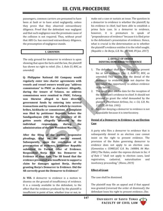 III. CIVIL PROCEDURE
147 UNIV ERSITY OF SANTO TOMAS
FACULTY OF CIVIL LAW
passengers, common carriers are presumed to have
been at fault or to have acted negligently, unless
they prove that they observed extraordinary
diligence. Proof that the defendant was negligent
and that such negligence was the proximate cause of
the collision is not required. Thus, without proof
that ABS Co. has exercised extraordinary diligence,
the presumption of negligence stands.
make out a case or sustain an issue. The question in
a demurrer to evidence is whether the plaintiff, by
his evidence in chief, had been able to establish a
prima facie case. In a demurrer to evidence,
however, it is premature to speak of
“preponderance of evidence” because it is filed prior
to the defendant’s presentation of evidence. Hence,
what is crucial is the determination as to whether
the plaintiff’s evidence entitles it to the relief sought.
(Republic v. De Borja, G.R. No. 187448, 09 Jan. 2017)
The only ground for demurrer to evidence is upon
showing that upon the facts and the law, the plaintiff
has shown no right to relief. (Sec. 1, Rule 33, ROC, as
amended)
Q: Philippine National Oil Company would
regularly enter into charter agreements with
vessels and vessel owners would pay “address
commissions” to PNOC as charterer. Allegedly,
during the tenure of Velasco, no address
commissions were remitted to PNOC. Velasco
was likewise alleged to have diverted
government funds by entering into several
transactions and by reason of which he receives
bribes, kickbacks or commissions. A Complaint
was filed by petitioner Republic before the
Sandiganbayan (SB) for the recovery of ill-
gotten assets allegedly amassed by the
individual respondents during the
administration of the late President Marcos.
After the filing of the parties’ responsive
pleadings, trial on the merits ensued.
Subsequently, upon the conclusion of its
presentation of evidence, petitioner Republic
submitted its Formal Offer of Evidence.
Respondent Borja filed his Demurrer to
Evidence of even date. The SB found that the
evidence presented was insufficient to support a
claim for damages against Borja, thereby
granting Borja’s Demurrer to Evidence. Did the
SB correctly grant the Demurrer to Evidence?
A: YES. A demurrer to evidence is a motion to
dismiss on the ground of insufficiency of evidence.
It is a remedy available to the defendant, to the
effect that the evidence produced by the plaintiff is
insufficient in point of law, whether true or not, to
1. The defendant shall have the right to present
his or her evidence. (Sec. 1, Rule 33, ROC, as
amended) This means that the denial of the
demurrer to evidence does not deprive the
defendant the opportunity to adduce evidence
in his behalf.
2. The court shall set the date for the reception of
the defendant’s evidence-in-chief. It should not
proceed to grant the relief demanded by the
plaintiff. (Northwest Airlines, Inc. v. CA, G.R. No.
112573, 09 Feb. 1995)
3. An order denying a demurrer to evidence is not
appealable because it is interlocutory.
Denial of a Demurrer to Evidence in an Election
Case
A party who files a demurrer to evidence that is
subsequently denied in an election case cannot
insist on the right to present evidence. The
provision of the Rules governing demurrer to
evidence does not apply to an election case.
(Gementiza v. COMELEC G.R. No. 140884, 06 Mar.
2001) The Rules, under the express dictum in Sec. 4
of Rule 1 “shall not apply to election cases, land
registration, cadastral, naturalization and
insolvency proceeding.” (Riano, 2019)
Effect of Grant
The case shall be dismissed.
The plaintiff may file an appeal and if that appeal
was granted (reversed the order of dismissal); the
defendant loses his right to present evidence. (Sec.
2. EFFECT OF ORDER
DENYING DEMURRER TO EVIDENCE
1. GROUNDS
 