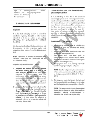 III. CIVIL PROCEDURE
149 UNIV ERSITY OF SANTO TOMAS
FACULTY OF CIVIL LAW
Action of Courts upon Facts and Issues not
pleaded by the Parties
S. JUDGMENTS AND FINAL ORDERS
Judgment
It is the final ruling by a court of competent
jurisdiction regarding the rights or other matters
submitted to it in an action or proceeding.
(Macahilig v. Heirs of Magalit, G.R. No. 141423, 15
Nov. 2000)
It is the court’s official and final consideration and
determination of the respective rights and
obligations of the parties. (46 AM Jur 2d, Judgments
SS1)
NOTE: “Judgment” is normally synonymous with
“decision.” (Tung Chin Hui v. Rodriguez, G.R. No.
141938, 02 Apr. 2001)
Judgment may be understood in 2 senses:
1. Judgment that disposes of a case in a manner
that leaves nothing more to be done by the
court in respect thereto – In this sense, a final
judgment is distinguished from an
interlocutory order which does not finally
terminate or dispose of the case. It has also the
effect of ending the litigation, and an aggrieved
party may then appeal from the judgment; and
2. Judgment that is no longer appealable and is
already capable of being executed because
the period for appeal has elapsed without a
party having perfected an appeal, or it has
already been resolved by a highest possible
tribunal – In this sense, the judgment is
commonly referred to as one that is final and
executory. (Riano, 2019)
It is vital to keep in mind that in the process of
rendering judgment or in resolving controversies,
courts can only consider facts and issued pleaded by
the parties. Courts, as well as magistrates presiding
over them are not omniscient. They can only act on
the facts and issues presented before their own
personal knowledge for evidence. Nor may they
take notice of matters except those expressly
provided as subjects of mandatory judicial notice.
(Social Justice Society v. Atienza, G.R. No. 156052, 13
Feb. 2008)
Requisites of a Valid Judgment
1. The court or tribunal must be clothed with
authority to hear and determine the matter
before it;
2. The court must have jurisdiction over the
parties and the subject matter;
3. The parties must have been given an
opportunity to adduce evidence in their behalf;
4. The evidence must have been considered by the
tribunal in deciding the case;
5. The judgment must be in writing, personally
and directly prepared by the judge; and
NOTE: A verbal judgment is, in contemplation
of law, not in esse, therefore, ineffective. (Corpuz
v. Sandiganbayan, G.R. No. 162214, 11 Nov.
2004)
6. The judgment must clearly state the facts and
the law on which it is based, signed by the judge
and filed with the clerk of court. (Sec. 1, Rule 36)
NOTE: This requirement refers to decisions and
final orders on the merits not to those resolving
incidental matters. (Pablo-Gualberto v.
Gualberto, G.R. No. 154994, 28 June 2005)
right to present because double
evidence. No res jeopardy sets in.
judicata in dismissal
due to demurrer.
 