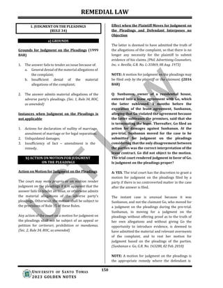 REMEDIAL LAW
150
UNIV ERSITY OF SANTO TOMAS
2023 GOLDEN NOTES
b) ACTION ON MOTION FOR JUDGMENT
ON THE PLEADINGS
a) GROUNDS
Grounds for Judgment on the Pleadings (1999
BAR)
1. The answer fails to tender an issue because of:
a. General denial of the material allegations of
the complaint;
b. Insufficient denial of the material
allegations of the complaint;
2. The answer admits material allegations of the
adverse party’s pleadings. (Sec. 1, Rule 34, ROC,
as amended)
Instances when Judgment on the Pleadings is
not applicable
1. Actions for declaration of nullity of marriage,
annulment of marriage or for legal separation;
2. Unliquidated damages;
3. Insufficiency of fact – amendment is the
remedy.
Action on Motion for Judgment on the Pleadings
The court may motu proprio or on motion render
judgment on the pleadings if it is apparent that the
answer fails to tender an issue, or otherwise admits
the material allegations of the adverse party’s
pleadings. Otherwise, the motion shall be subject to
the provisions of Rule 15 of these Rules.
Any action of the court on a motion for judgment on
the pleadings shall not be subject of an appeal or
petition for certiorari, prohibition or mandamus.
(Sec. 2, Rule 34, ROC, as amended)
Effect when the Plaintiff Moves for Judgment on
the Pleadings and Defendant Interposes no
Objection
The latter is deemed to have admitted the truth of
the allegations of the complaint, so that there is no
longer any necessity for the plaintiff to submit
evidence of his claims. (Phil. Advertising Counselors,
Inc. v. Revilla, G.R. No. L-31869, 08 Aug. 1973)
NOTE: A motion for judgment on the pleadings may
be filed only by the plaintiff or the claimant. (2016
BAR)
Q: Sunbanun, owner of a residential house,
entered into a lease agreement with Go, which
the latter subleased. 3 months before the
expiration of the lease agreement, Sunbanun,
alleging that Go violated the agreement because
the latter subleases the premises, said that she
is terminating the lease. Thereafter, Go filed an
action for damages against Sunbanun. At the
pre-trial, Sunbanun moved for the case to be
submitted for judgment on the pleadings
considering that the only disagreement between
the parties was the correct interpretation of the
lease contract. Go did not object to the motion.
The trial court rendered judgment in favor of Go.
Is judgment on the pleadings proper?
A: YES. The trial court has the discretion to grant a
motion for judgment on the pleadings filed by a
party if there is no controverted matter in the case
after the answer is filed.
The instant case is unusual because it was
Sunbanun, and not the claimant Go, who moved for
a judgment on the pleadings during the pre-trial.
Sunbanun, in moving for a judgment on the
pleadings without offering proof as to the truth of
her own allegations and without giving Go the
opportunity to introduce evidence, is deemed to
have admitted the material and relevant averments
of the complaint, and to rest her motion for
judgment based on the pleadings of the parties.
(Sunbanun v. Go, G.R. No. 163280, 02 Feb. 2010)
NOTE: A motion for judgment on the pleadings is
the appropriate remedy where the defendant is
1. JUDGMENT ON THE PLEADINGS
(RULE 34)
 