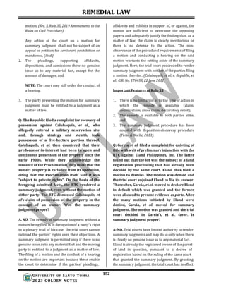 REMEDIAL LAW
152
UNIV ERSITY OF SANTO TOMAS
2023 GOLDEN NOTES
motion. (Sec. 3, Rule 35, 2019 Amendments to the
Rules on Civil Procedure)
Any action of the court on a motion for
summary judgment shall not be subject of an
appeal or petition for certiorari, prohibition or
mandamus. (Ibid.)
2. The pleadings, supporting affidavits,
depositions, and admissions show no genuine
issue as to any material fact, except for the
amount of damages; and
NOTE: The court may still order the conduct of
a hearing.
3. The party presenting the motion for summary
judgment must be entitled to a judgment as a
matter of law.
Q: The Republic filed a complaint for recovery of
possession against Calubaquib, et al., who
allegedly entered a military reservation site
and, through strategy and stealth, took
possession of a five-hectare portion thereof.
Calubaquib, et al. then countered that their
predecessor-in-interest had been in open and
continuous possession of the property since the
early 1900s. While they acknowledge the
issuance of the Proclamation, they insist that the
subject property is excluded from its operation,
citing that the Proclamation itself said it was
“subject to private rights”. On the basis of the
foregoing admitted facts, the RTC rendered a
summary judgment, even without the motion of
either party. The RTC dismissed Calubaquib, et
al’s claim of possession of the property in the
concept of an owner. Was the summary
judgment proper?
A. NO. The remedy of summary judgment without a
motion being filed is in derogation of a party's right
to a plenary trial of his case; the trial court cannot
railroad the parties’ rights over their objections. A
summary judgment is permitted only if there is no
genuine issue as to any material fact and the moving
party is entitled to a judgment as a matter of law.
The filing of a motion and the conduct of a hearing
on the motion are important because these enable
the court to determine if the parties’ pleadings,
affidavits and exhibits in support of, or against, the
motion are sufficient to overcome the opposing
papers and adequately justify the finding that, as a
matter of law, the claim is clearly meritorious or
there is no defense to the action. The non-
observance of the procedural requirements of filing
a motion and conducting a hearing on the said
motion warrants the setting aside of the summary
judgment. Here, the trial court proceeded to render
summary judgment with neither of the parties filing
a motion therefor. (Calubaquib, et al. v. Republic, et
al., G.R. No. 170658, 22 June 2011)
Important Features of Rule 35
1. There is no limitation as to the type of action in
which the remedy is available (claim,
counterclaim, cross claim, declaratory relief);
2. The remedy is available to both parties alike;
and
3. The summary judgment procedure has been
coupled with deposition-discovery procedure
(Feria & Noche, 2013).
Q: Garcia, et al. filed a complaint for quieting of
title with writ of preliminary injunction with the
RTC against Eland Philippines, Inc. The latter
found out that the lot was the subject of a land
registration proceeding that had already been
decided by the same court. Eland thus filed a
motion to dismiss. The motion was denied and
the trial court enjoined Eland to file its answer.
Thereafter, Garcia, et.al. moved to declare Eland
in default which was granted and the former
were allowed to present evidence ex parte. After
the many motions initiated by Eland were
denied, Garcia, et al. moved for summary
judgment. The motion was granted and the trial
court decided in Garcia’s, et al. favor. Is
summary judgment proper?
A: NO. Trial courts have limited authority to render
summary judgments and may do so only when there
is clearly no genuine issue as to any material fact.
Eland is already the registered owner of the parcel
of land in question, pursuant to a decree of
registration based on the ruling of the same court
that granted the summary judgment. By granting
the summary judgment, the trial court has in effect
 