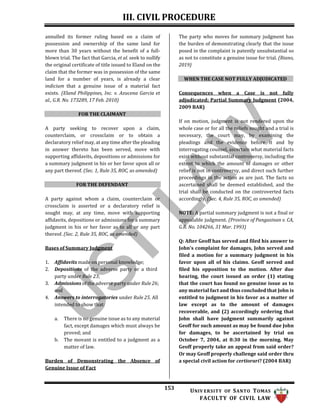III. CIVIL PROCEDURE
153 UNIV ERSITY OF SANTO TOMAS
FACULTY OF CIVIL LAW
annulled its former ruling based on a claim of
possession and ownership of the same land for
more than 30 years without the benefit of a full-
blown trial. The fact that Garcia, et al. seek to nullify
the original certificate of title issued to Eland on the
claim that the former was in possession of the same
land for a number of years, is already a clear
indicium that a genuine issue of a material fact
exists. (Eland Philippines, Inc. v. Azucena Garcia et
al., G.R. No. 173289, 17 Feb. 2010)
FOR THE CLAIMANT
A party seeking to recover upon a claim,
counterclaim, or crossclaim or to obtain a
declaratory relief may, at any time after the pleading
in answer thereto has been served, move with
supporting affidavits, depositions or admissions for
a summary judgment in his or her favor upon all or
any part thereof. (Sec. 1, Rule 35, ROC, as amended)
FOR THE DEFENDANT
A party against whom a claim, counterclaim or
crossclaim is asserted or a declaratory relief is
sought may, at any time, move with supporting
affidavits, depositions or admissions for a summary
judgment in his or her favor as to all or any part
thereof. (Sec. 2, Rule 35, ROC, as amended)
Bases of Summary Judgment
1. Affidavits made on personal knowledge;
2. Depositions of the adverse party or a third
party under Rule 23;
3. Admissions of the adverse party under Rule 26;
and
4. Answers to interrogatories under Rule 25. All
intended to show that:
a. There is no genuine issue as to any material
fact, except damages which must always be
proved; and
b. The movant is entitled to a judgment as a
matter of law.
Burden of Demonstrating the Absence of
Genuine Issue of Fact
The party who moves for summary judgment has
the burden of demonstrating clearly that the issue
posed in the complaint is patently unsubstantial so
as not to constitute a genuine issue for trial. (Riano,
2019)
WHEN THE CASE NOT FULLY ADJUDICATED
Consequences when a Case is not fully
adjudicated; Partial Summary Judgment (2004,
2009 BAR)
If on motion, judgment is not rendered upon the
whole case or for all the reliefs sought and a trial is
necessary, the court may, by examining the
pleadings and the evidence before it and by
interrogating counsel, ascertain what material facts
exist without substantial controversy, including the
extent to which the amount of damages or other
relief is not in controversy, and direct such further
proceedings in the action as are just. The facts so
ascertained shall be deemed established, and the
trial shall be conducted on the controverted facts
accordingly. (Sec. 4, Rule 35, ROC, as amended)
NOTE: A partial summary judgment is not a final or
appealable judgment. (Province of Pangasinan v. CA,
G.R. No. 104266, 31 Mar. 1993)
Q: After Geoff has served and filed his answer to
John's complaint for damages, John served and
filed a motion for a summary judgment in his
favor upon all of his claims. Geoff served and
filed his opposition to the motion. After due
hearing, the court issued an order (1) stating
that the court has found no genuine issue as to
any material fact and thus concluded that John is
entitled to judgment in his favor as a matter of
law except as to the amount of damages
recoverable, and (2) accordingly ordering that
John shall have judgment summarily against
Geoff for such amount as may be found due John
for damages, to be ascertained by trial on
October 7, 2004, at 8:30 in the morning. May
Geoff properly take an appeal from said order?
Or may Geoff properly challenge said order thru
a special civil action for certiorari? (2004 BAR)
 