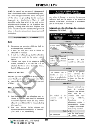 REMEDIAL LAW
154
UNIV ERSITY OF SANTO TOMAS
2023 GOLDEN NOTES
A: NO. The plaintiff may not properly take an appeal
from said order because it is an interlocutory order,
not a final and appealable order. It does not dispose
of the action or proceeding. Partial summary
judgments are interlocutory. There is still
something to be done, which is the trial for the
adjudication of damages, but the defendant may
properly challenge said order thru a special civil
action for certiorari under Rule 65 on the ground of
abuse of discretion amounting to lack or excess of
jurisdiction.
AFFIDAVITS AND ATTACHMENTS
Form
1. Supporting and opposing affidavits shall be
made on personal knowledge,
2. It shall set forth such facts as would be
admissible in evidence,
3. It shall show affirmatively that the affiant is
competent to testify to the matters stated
therein.
4. Certified true copies of all papers or parts
thereof referred to in the affidavit shall be
attached thereto or served therewith. (Sec. 5,
Rule 35, ROC, as amended)
Affidavit in Bad Faith
Should it appear to its satisfaction at any time that
any of the affidavits presented pursuant to the Rules
are presented in bad faith, or solely for the purpose
of delay.
Effect of Affidavits in Bad Faith
The court:
1. Shall forthwith order the offending party or
counsel to pay to the other party the amount of
reasonable expenses which the filing of the
affidavits caused him or her to incur, including
attorney’s fees;
2. May, after hearing, further adjudge the
offending party or counsel guilty of contempt.
(Sec. 6, Rule 35, ROC, as amended)
Any action of the court on a motion for summary
judgment shall not be subject of an appeal or
petition for certiorari, prohibition or mandamus.
(Sec. 3, Rule 35, ROC, as amended)
Judgment on the Pleadings Vs. Summary
a) EFFECT OF ORDER DENYING
A MOTION FOR SUMMARY JUDGMENT
Judgments (2016 BAR)
JUDGMENT ON THE
SUMMARY JUDGMENT
PLEADINGS
(Rule 35)
(Rule 34)
As to Basis
Based solely on the
pleadings.
Based on the pleadings,
depositions, admissions
and affidavits.
As to Availability
Generally available
only to the plaintiff,
unless the defendant
presents a
counterclaim.
Available to both
plaintiff and defendant.
As to Issue
The answer fails to
tender an issue or
there is an admission
of material allegations.
There is no genuine
issue between the
parties, i.e., there may
be issues but these are
irrelevant.
As to Notice
No notice to the
adverse party is
required.
No notice to the adverse
party is required.
However, the adverse
party may file a
comment and serve
opposing affidavits,
depositions, or
admissions within a
non-extendible period
of five (5) calendar days
from receipt of motion.
As to Merits
On the merits.
May be interlocutory
(i.e., partial summary
 