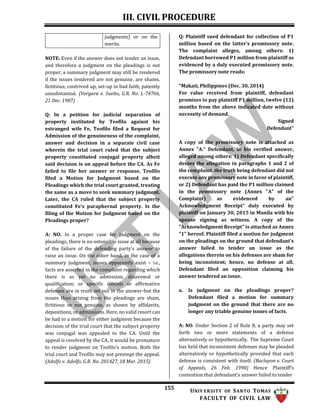 III. CIVIL PROCEDURE
155 UNIV ERSITY OF SANTO TOMAS
FACULTY OF CIVIL LAW
judgments) or on the
merits.
NOTE: Even if the answer does not tender an issue,
and therefore a judgment on the pleadings is not
proper, a summary judgment may still be rendered
if the issues tendered are not genuine, are shams,
fictitious, contrived up, set-up in bad faith, patently
unsubstantial. (Vergara v. Suelto, G.R. No. L-74766,
21 Dec. 1987)
Q: In a petition for judicial separation of
property instituted by Teofilo against his
estranged wife Fe, Teofilo filed a Request for
Admission of the genuineness of the complaint,
answer and decision in a separate civil case
wherein the trial court ruled that the subject
property constituted conjugal property albeit
said decision is on appeal before the CA. As Fe
failed to file her answer or response, Teofilo
filed a Motion for Judgment based on the
Pleadings which the trial court granted, treating
the same as a move to seek summary judgment.
Later, the CA ruled that the subject property
constituted Fe’s paraphernal property. Is the
filing of the Motion for Judgment based on the
Pleadings proper?
A: NO. In a proper case for judgment on the
pleadings, there is no ostensible issue at all because
of the failure of the defending party’s answer to
raise an issue. On the other hand, in the case of a
summary judgment, issues apparently exist – i.e.,
facts are asserted in the complaint regarding which
there is as yet no admission, disavowal or
qualification; or specific denials or affirmative
defenses are in truth set out in the answer-but the
issues thus arising from the pleadings are sham,
fictitious or not genuine, as shown by affidavits,
depositions, or admissions. Here, no valid resort can
be had to a motion for either judgment because the
decision of the trial court that the subject property
was conjugal was appealed to the CA. Until the
appeal is resolved by the CA, it would be premature
to render judgment on Teofilo’s motion. Both the
trial court and Teofilo may not preempt the appeal.
(Adolfo v. Adolfo, G.R. No. 201427, 18 Mar. 2015)
Q: Plaintiff sued defendant for collection of P1
million based on the latter's promissory note.
The complaint alleges, among others: 1)
Defendant borrowed P1 million from plaintiff as
evidenced by a duly executed promissory note.
The promissory note reads:
"Makati, Philippines (Dec. 30, 2014)
For value received from plaintiff, defendant
promises to pay plaintiff P1 million, twelve (12)
months from the above indicated date without
necessity of demand.
Signed
Defendant"
A copy of the promissory note is attached as
Annex "A." Defendant, in his verified answer,
alleged among others: 1) Defendant specifically
denies the allegation in paragraphs 1 and 2 of
the complaint, the truth being defendant did not
execute any promissory note in favor of plaintiff,
or 2) Defendant has paid the P1 million claimed
in the promissory note (Annex "A" of the
Complaint) as evidenced by an"
Acknowledgment Receipt" duly executed by
plaintiff on January 30, 2015 in Manila with his
spouse signing as witness. A copy of the
"Acknowledgment Receipt" is attached as Annex
"1" hereof. Plaintiff filed a motion for judgment
on the pleadings on the ground that defendant's
answer failed to tender an issue as the
allegations therein on his defenses are sham for
being inconsistent; hence, no defense at all.
Defendant filed an opposition claiming his
answer tendered an issue.
a. Is judgment on the pleadings proper?
Defendant filed a motion for summary
judgment on the ground that there are no
longer any triable genuine issues of facts.
A: NO. Under Section 2 of Rule 8, a party may set
forth two or more statements of a defense
alternatively or hypothetically. The Supreme Court
has held that inconsistent defenses may be pleaded
alternatively or hypothetically provided that each
defense is consistent with itself. (Baclayon v. Court
of Appeals, 26 Feb. 1990) Hence Plaintiff’s
contention that defendant’s answer failed to tender
 