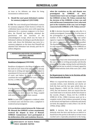 REMEDIAL LAW
156
UNIV ERSITY OF SANTO TOMAS
2023 GOLDEN NOTES
an issue as his defenses are sham for being
inconsistent is without merit.
b. Should the court grant defendant's motion
for summary judgment? (2015 BAR)
A: YES. The court should grant Defendant’s motion
for summary judgment. Under Section 2 of Rule 35,
a defendant may at any time, move with supporting
admissions for a summary judgment in his favor.
Here, the Plaintiff had impliedly admitted the
genuineness and due execution of the
acknowledgment receipt, which was the basis of
Defendant’s defense, by failing to specifically deny it
under oath. Hence the Defendant may move for a
summary judgment on the basis that Plaintiff had
admitted that Defendant had already paid the P1
million obligation.
when the resolution on the said dispute was
promulgated by COMELEC en banc,
Commissioner Garci was no longer a member of
the COMELEC en banc. Mr. Palma contends that
the decision of the COMELEC en banc was null
and void because Commissioner Garci, who took
part in the resolution of the case, was no longer
connected with COMELEC. Is Mr. Palma correct?
A: NO. A decision becomes binding only after it is
validly promulgated. Consequently, if at the time of
the promulgation of a decision or resolution, a
member of the collegiate court who had earlier
signed or registered his vote has vacated his office,
his vote is automatically withdrawn or cancelled.
The Resolution, in this case, remains valid because
it is still supported by a majority of the COMELEC en
banc. (Benwaren v. COMELEC, G.R. No. 169393, 07
Apr. 2006)
Preparation of a Judgment (2004 BAR)
Rendition of Judgment (2004 BAR)
Rendition of judgment is the filing of the same with
the clerk of court. Even if the judgment has already
been put in writing and signed, it is still subject to
amendment if it has not yet been filed with the clerk
of court; and before its filing, it does not yet
constitute the real judgment of the court. (Ago v. CA,
G.R. No. L-17898, 31 Oct. 1962)
Promulgation
It is the process by which a decision is published,
officially announced, made known to the public or
delivered to the clerk of court for filing, coupled
with notice to the parties or their counsel.
NOTE: In civil cases, a judgment is rendered, while
in criminal cases and election cases, a judgment is
rendered and promulgated.
Q: In an election contest between Mr. Palma and
Mr. Monsod, the COMELEC en banc unanimously
resolved the dispute in favor of Monsod.
COMELEC Commissioner Garci participated at
the deliberation of the said resolution. However,
A judgment or final order determining the merits of
the case shall be in writing personally and directly
prepared by the judge, stating clearly and distinctly
the facts and the law on which it is based, signed by
him, and filed with the clerk of the court. (Sec. 1, Rule
36)
No Requirement to State in its Decision all the
Facts Found in the Records
While it is required that decisions, no matter how
concisely written, must distinctly and clearly set
forth the facts and the law upon which they are
based (Naguiat v. NLRC, G.R. No. 116123, 13 Mar.
1997), the rule however, does not require that the
court shall state in its decision all the facts found in
the records. (People v. Derpo, G.R. No. L-41040 &
43908-10, 14 Dec. 1988) A decision need not be a
complete recital of the evidence presented. So long
as the factual and legal basis is distinctly and clearly
set forth, the judgment is valid. (Chan v. CA, G.R. No.
159922, 28 Apr. 2005)
NOTE: A decision that does not clearly and
distinctly state the facts and the law on which it is
based leaves the parties in the dark as to how it was
reached and is especially prejudicial to the losing
3. RENDITION AND ENTRY OF JUDGMENTS
AND FINAL ORDERS
(RULE 36)
 