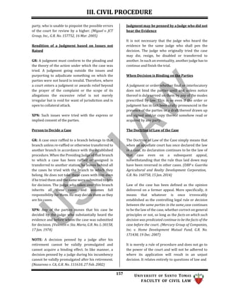 III. CIVIL PROCEDURE
157 UNIV ERSITY OF SANTO TOMAS
FACULTY OF CIVIL LAW
party, who is unable to pinpoint the possible errors
of the court for review by a higher. (Miguel v. JCT
Group, Inc., G.R. No. 157752, 16 Mar. 2005)
Rendition of a Judgment based on Issues not
Raised
GR: A judgment must conform to the pleading and
the theory of the action under which the case was
tried. A judgment going outside the issues and
purporting to adjudicate something on which the
parties were not heard is invalid. Therefore, where
a court enters a judgment or awards relief beyond
the prayer of the complaint or the scope of its
allegations the excessive relief is not merely
irregular but is void for want of jurisdiction and is
open to collateral attack.
XPN: Such issues were tried with the express or
implied consent of the parties.
Person to Decide a Case
Judgment may be penned by a Judge who did not
hear the Evidence
It is not necessary that the judge who heard the
evidence be the same judge who shall pen the
decision. The judge who originally tried the case
may die, resign, be disabled or transferred to
another. In such an eventuality, another judge has to
continue and finish the trial.
When Decision is Binding on the Parties
A judgment or order whether final or interlocutory
does not bind the parties until and unless notice
thereof is duly served on them by any of the modes
prescribed by law. This is so even if the order or
judgment has in fact been orally pronounced in the
presence of the parties or a draft thereof drawn up
and signed and/or copy thereof somehow read or
acquired by any party.
The Doctrine of Law of the Case
GR: A case once raffled to a branch belongs to that
branch unless re-raffled or otherwise transferred to
another branch in accordance with the established
procedure. When the Presiding Judge of that branch
to which a case has been raffled or assigned is
transferred to another station, he leaves behind all
the cases he tried with the branch to which they
belong. He does not take these cases with him even
if he tried them and the same were submitted to him
for decision. The judge who takes over this branch
inherits all these cases and assumes full
responsibility for them. He may decide them as they
are his cases.
XPN: Any of the parties moves that his case be
decided by the judge who substantially heard the
evidence and before whom the case was submitted
for decision. (Valentin v. Sta. Maria, G.R. No. L-30158,
17 Jan. 1974)
NOTE: A decision penned by a judge after his
retirement cannot be validly promulgated and
cannot acquire a binding effect. In like manner, a
decision penned by a judge during his incumbency
cannot be validly promulgated after his retirement.
(Nazareno v. CA, G.R. No. 111610, 27 Feb. 2002)
The Doctrine of Law of the Case simply means that
when an appellate court has once declared the law
in a case, its declaration continues to be the law of
that case even on a subsequent appeal,
notwithstanding that the rule thus laid down may
have been reversed in other cases. (DBP v. Guariña
Agricultural and Realty Development Corporation,
G.R. No. 160758, 15 Jan. 2014)
Law of the case has been defined as the opinion
delivered on a former appeal. More specifically, it
means that whatever is once irrevocably
established as the controlling legal rule or decision
between the same parties in the same case continues
to be the law of the case, whether correct on general
principles or not, so long as the facts on which such
decision was predicated continue to be the facts of the
case before the court. (Mercury Group of Companies,
Inc. v. Home Development Mutual Fund, G.R. No.
171438, 19 Dec. 2007)
It is merely a rule of procedure and does not go to
the power of the court and will not be adhered to
where its application will result in an unjust
decision. It relates entirely to questions of law and
 