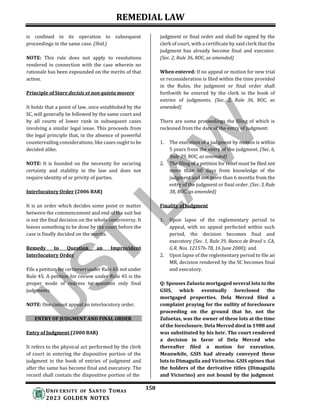 REMEDIAL LAW
158
UNIV ERSITY OF SANTO TOMAS
2023 GOLDEN NOTES
is confined in its operation to subsequent
proceedings in the same case. (Ibid.)
NOTE: This rule does not apply to resolutions
rendered in connection with the case wherein no
rationale has been expounded on the merits of that
action.
Principle of Stare decisis et non quieta movere
It holds that a point of law, once established by the
SC, will generally be followed by the same court and
by all courts of lower rank in subsequent cases
involving a similar legal issue. This proceeds from
the legal principle that, in the absence of powerful
countervailing considerations, like cases ought to be
decided alike.
NOTE: It is founded on the necessity for securing
certainty and stability in the law and does not
require identity of or privity of parties.
Interlocutory Order (2006 BAR)
It is an order which decides some point or matter
between the commencement and end of the suit but
is not the final decision on the whole controversy. It
leaves something to be done by the court before the
case is finally decided on the merits.
Remedy to Question an Improvident
Interlocutory Order
File a petition for certiorari under Rule 65 not under
Rule 45. A petition for review under Rule 45 is the
proper mode of redress to question only final
judgments.
NOTE: One cannot appeal an interlocutory order.
ENTRY OF JUDGMENT AND FINAL ORDER
Entry of Judgment (2000 BAR)
It refers to the physical act performed by the clerk
of court in entering the dispositive portion of the
judgment in the book of entries of judgment and
after the same has become final and executory. The
record shall contain the dispositive portion of the
judgment or final order and shall be signed by the
clerk of court, with a certificate by said clerk that the
judgment has already become final and executor.
(Sec. 2, Rule 36, ROC, as amended)
When entered: If no appeal or motion for new trial
or reconsideration is filed within the time provided
in the Rules, the judgment or final order shall
forthwith be entered by the clerk in the book of
entries of judgments. (Sec. 2, Rule 36, ROC, as
amended)
There are some proceedings the filing of which is
reckoned from the date of the entry of judgment:
1. The execution of a judgment by motion is within
5 years from the entry of the judgment. (Sec. 6,
Rule 39, ROC, as amended)
2. The filing of a petition for relief must be filed not
more than 60 days from knowledge of the
judgment and not more than 6 months from the
entry of the judgment or final order. (Sec. 3,Rule
38, ROC, as amended)
Finality of Judgment
1. Upon lapse of the reglementary period to
appeal, with no appeal perfected within such
period, the decision becomes final and
executory (Sec. 1, Rule 39, Banco de Brasil v. CA,
G.R. Nos. 121576-78, 16 June 2000); and
2. Upon lapse of the reglementary period to file an
MR, decision rendered by the SC becomes final
and executory.
Q: Spouses Zulueta mortgaged several lots to the
GSIS, which eventually foreclosed the
mortgaged properties. Dela Merced filed a
complaint praying for the nullity of foreclosure
proceeding on the ground that he, not the
Zuluetas, was the owner of these lots at the time
of the foreclosure. Dela Merced died in 1988 and
was substituted by his heir. The court rendered
a decision in favor of Dela Merced who
thereafter filed a motion for execution.
Meanwhile, GSIS had already conveyed these
lots to Dimaguila and Victorino. GSIS opines that
the holders of the derivative titles (Dimaguila
and Victorino) are not bound by the judgment
 
