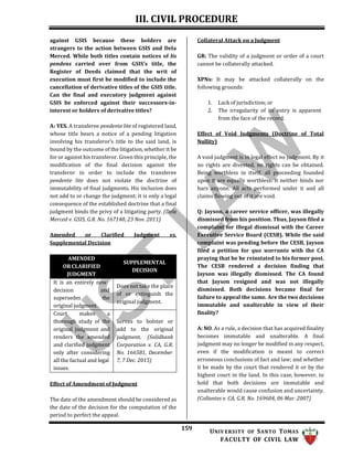III. CIVIL PROCEDURE
159 UNIV ERSITY OF SANTO TOMAS
FACULTY OF CIVIL LAW
against GSIS because these holders are
strangers to the action between GSIS and Dela
Merced. While both titles contain notices of lis
pendens carried over from GSIS’s title, the
Register of Deeds claimed that the writ of
execution must first be modified to include the
cancellation of derivative titles of the GSIS title.
Can the final and executory judgment against
GSIS be enforced against their successors-in-
interest or holders of derivative titles?
A: YES. A transferee pendente lite of registered land,
whose title bears a notice of a pending litigation
involving his transferor’s title to the said land, is
bound by the outcome of the litigation, whether it be
for or against his transferor. Given this principle, the
modification of the final decision against the
transferor in order to include the transferee
pendente lite does not violate the doctrine of
immutability of final judgments. His inclusion does
not add to or change the judgment; it is only a legal
consequence of the established doctrine that a final
judgment binds the privy of a litigating party. (Dela
Merced v. GSIS, G.R. No. 167140, 23 Nov. 2011)
Amended or Clarified Judgment vs.
Supplemental Decision
AMENDED
OR CLARIFIED
JUDGMENT
SUPPLEMENTAL
DECISION
It is an entirely new
decision and
supersedes the
original judgment.
Does not take the place
of or extinguish the
original judgment.
Court makes a
thorough study of the
original judgment and
renders the amended
and clarified judgment
only after considering
all the factual and legal
issues.
Serves to bolster or
add to the original
judgment. (Solidbank
Corporation v. CA, G.R.
No. 166581, December
7, 7 Dec. 2015)
Effect of Amendment of Judgment
The date of the amendment should be considered as
the date of the decision for the computation of the
period to perfect the appeal.
Collateral Attack on a Judgment
GR: The validity of a judgment or order of a court
cannot be collaterally attacked.
XPNs: It may be attacked collaterally on the
following grounds:
1. Lack of jurisdiction; or
2. The irregularity of its entry is apparent
from the face of the record.
Effect of Void Judgments (Doctrine of Total
Nullity)
A void judgment is in legal effect no judgment. By it
no rights are divested, no rights can be obtained.
Being worthless in itself, all proceeding founded
upon it are equally worthless. It neither binds nor
bars anyone. All acts performed under it and all
claims flowing out of it are void.
Q: Jayson, a career service officer, was illegally
dismissed from his position. Thus, Jayson filed a
complaint for illegal dismissal with the Career
Executive Service Board (CESB). While the said
complaint was pending before the CESB, Jayson
filed a petition for quo warranto with the CA
praying that he be reinstated to his former post.
The CESB rendered a decision finding that
Jayson was illegally dismissed. The CA found
that Jayson resigned and was not illegally
dismissed. Both decisions became final for
failure to appeal the same. Are the two decisions
immutable and unalterable in view of their
finality?
A: NO. As a rule, a decision that has acquired finality
becomes immutable and unalterable. A final
judgment may no longer be modified in any respect,
even if the modification is meant to correct
erroneous conclusions of fact and law; and whether
it be made by the court that rendered it or by the
highest court in the land. In this case, however, to
hold that both decisions are immutable and
unalterable would cause confusion and uncertainty.
(Collantes v. CA, G.R. No. 169604, 06 Mar. 2007)
 