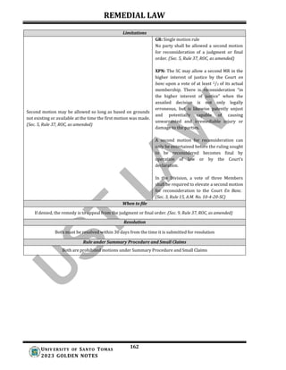 REMEDIAL LAW
162
UNIV ERSITY OF SANTO TOMAS
2023 GOLDEN NOTES
Limitations
GR: Single motion rule
No party shall be allowed a second motion
for reconsideration of a judgment or final
order. (Sec. 5, Rule 37, ROC, as amended)
Second motion may be allowed so long as based on grounds
not existing or available at the time the first motion was made.
(Sec. 5, Rule 37, ROC, as amended)
XPN: The SC may allow a second MR in the
higher interest of justice by the Court en
banc upon a vote of at least 2/3 of its actual
membership. There is reconsideration “in
the higher interest of justice” when the
assailed decision is not only legally
erroneous, but is likewise patently unjust
and potentially capable of causing
unwarranted and irremediable injury or
damage to the parties.
A second motion for reconsideration can
only be entertained before the ruling sought
to be reconsidered becomes final by
operation of law or by the Court’s
declaration.
In the Division, a vote of three Members
shall be required to elevate a second motion
for reconsideration to the Court En Banc.
(Sec. 3, Rule 15, A.M. No. 10-4-20-SC)
When to file
If denied, the remedy is to appeal from the judgment or final order. (Sec. 9, Rule 37, ROC, as amended)
Resolution
Both must be resolved within 30 days from the time it is submitted for resolution
Rule under Summary Procedure and Small Claims
Both are prohibited motions under Summary Procedure and Small Claims
 