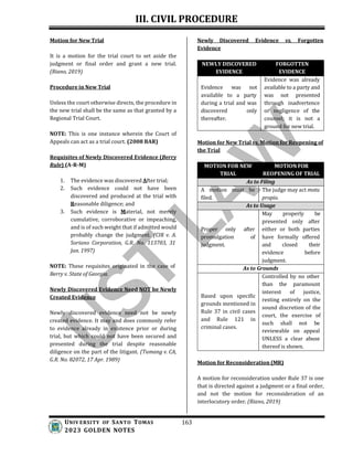 III. CIVIL PROCEDURE
UNIV ERSITY OF SANTO TOMAS
2023 GOLDEN NOTES
163
Motion for New Trial
It is a motion for the trial court to set aside the
judgment or final order and grant a new trial.
(Riano, 2019)
Procedure in New Trial
Unless the court otherwise directs, the procedure in
the new trial shall be the same as that granted by a
Regional Trial Court.
NOTE: This is one instance wherein the Court of
Appeals can act as a trial court. (2008 BAR)
Requisites of Newly Discovered Evidence (Berry
Rule) (A-R-M)
1. The evidence was discovered After trial;
2. Such evidence could not have been
discovered and produced at the trial with
Reasonable diligence; and
3. Such evidence is Material, not merely
cumulative, corroborative or impeaching,
and is of such weight that if admitted would
probably change the judgment. (CIR v. A.
Soriano Corporation, G.R. No. 113703, 31
Jan. 1997)
NOTE: These requisites originated in the case of
Berry v. State of Georgia.
Newly Discovered Evidence Need NOT be Newly
Created Evidence
Newly discovered evidence need not be newly
created evidence. It may and does commonly refer
to evidence already in existence prior or during
trial, but which could not have been secured and
presented during the trial despite reasonable
diligence on the part of the litigant. (Tumang v. CA,
G.R. No. 82072, 17 Apr. 1989)
Newly Discovered Evidence vs. Forgotten
Evidence
NEWLY DISCOVERED
EVIDENCE
FORGOTTEN
EVIDENCE
Evidence was already
Evidence was not available to a party and
available to a party was not presented
during a trial and was through inadvertence
discovered only or negligence of the
thereafter. counsel; it is not a
ground for new trial.
Motion for New Trial vs. Motion for Reopening of
the Trial
MOTION FOR NEW
TRIAL
MOTION FOR
REOPENING OF TRIAL
As to Filing
A motion must be
filed.
The judge may act motu
propio.
As to Usage
May properly be
presented only after
Proper only after either or both parties
promulgation of have formally offered
judgment. and closed their
evidence before
judgment.
As to Grounds
Controlled by no other
than the paramount
Based upon specific
grounds mentioned in
Rule 37 in civil cases
and Rule 121 in
criminal cases.
interest of justice,
resting entirely on the
sound discretion of the
court, the exercise of
such shall not be
reviewable on appeal
UNLESS a clear abuse
thereof is shown.
Motion for Reconsideration (MR)
A motion for reconsideration under Rule 37 is one
that is directed against a judgment or a final order,
and not the motion for reconsideration of an
interlocutory order. (Riano, 2019)
 