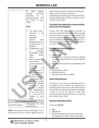 REMEDIAL LAW
2
UNIV ERSITY OF SANTO TOMAS
2023 GOLDEN NOTES
right to appeal, it may be classified as substantive
matter, but if it operates as a means of
implementing an existing right, then the rule deals
merely with procedure. (Fabian v. Desierto, G.R. No.
129742, 16 Sept. 1998)
Procedural Laws applicable to Actions pending
at the Time of Promulgation
Statutes and rules regulating the procedure of
courts are considered applicable to actions pending
and unresolved at the time of their passage. This
retroactive application does not violate any right of
a person adversely affected. (Panay Railways, Inc. v.
Heva Management and Development Corporation et.
Al., G.R. No. 154061, 25 Jan. 2012)
Principal Sources of Remedial Law
(Co-D-Pro-C-A-I-C)
1. Constitution;
2. Different laws creating the judiciary, defining
and allocating jurisdiction to courts of different
levels;
3. Procedural laws and rules promulgated by the
SC;
4. Circulars;
5. Administrative orders;
6. Internal rules; and
7. Court decisions. (Herrera, 2007)
Object of Remedial Law
NOTE: If the rule takes away a vested right, it is not
procedural. If the rule creates a right such as the
The object is not to cause an undue protraction of
the litigation, but to facilitate the adjudication of
conflicting claims and to serve, rather than to defeat,
the ends of justice. (Santo Tomas University Hospital
v. Surla, et al., G.R. No. 129718, 17 Aug. 1998,
referring to Continental Leaf Tobacco, Inc. v. IAC, G.R.
No. L-69243, 22 Nov. 1985)
Objective of the Rules of Court
To secure a: (Ju-S-I)
1. Just;
2. Speedy; and
3. Inexpensive disposition of every action and
proceeding. (Sec. 6, Rule 1, ROC, as amended)
of rights already
existing. (Fil-Estate
Properties, Inc. v.
Homena-Valencia, G.R.
No. 173942, 25 June
2008)
XPNs:
1. The statute itself
expressly or by
necessary
implication
provides that
pending actions are
excepted from its
operation;
2. If applying the rule
to pending
proceedings would
impair vested
rights;
3. Under appropriate
circumstances,
courts may deny the
retroactive
application of
procedural laws in
the event that to do
so would not be
feasible or would
work injustice; or
4. If to do so would
involve intricate
problems of due
process or impair
the independence
of the courts. (Tan,
Jr. v. CA, G.R. No.
136368, 16 Jan.
2002)
As to Promulgating Authority
Enacted by Congress.
Promulgated by the
Supreme Court.
 