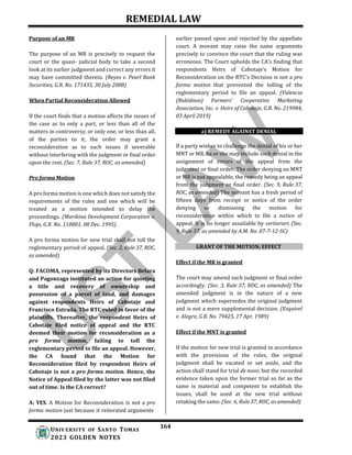 REMEDIAL LAW
164
UNIV ERSITY OF SANTO TOMAS
2023 GOLDEN NOTES
Purpose of an MR
The purpose of an MR is precisely to request the
court or the quasi- judicial body to take a second
look at its earlier judgment and correct any errors it
may have committed therein. (Reyes v. Pearl Bank
Securities, G.R. No. 171435, 30 July 2008)
When Partial Reconsideration Allowed
If the court finds that a motion affects the issues of
the case as to only a part, or less than all of the
matters in controversy, or only one, or less than all,
of the parties to it, the order may grant a
reconsideration as to such issues if severable
without interfering with the judgment or final order
upon the rest. (Sec. 7, Rule 37, ROC, as amended)
Pro forma Motion
A pro forma motion is one which does not satisfy the
requirements of the rules and one which will be
treated as a motion intended to delay the
proceedings. (Marikina Development Corporation v.
Flojo, G.R. No. 110801, 08 Dec. 1995)
A pro forma motion for new trial shall not toll the
reglementary period of appeal. (Sec. 2, Rule 37, ROC,
as amended)
Q: FACOMA, represented by its Directors Belara
and Pagonzaga instituted an action for quieting
a title and recovery of ownership and
possession of a parcel of land, and damages
against respondents Heirs of Cabotaje and
Francisco Estrada. The RTC ruled in favor of the
plaintiffs. Thereafter, the respondent Heirs of
Cabotaje filed notice of appeal and the RTC
deemed their motion for reconsideration as a
pro forma motion, failing to toll the
reglementary period to file an appeal. However,
the CA found that the Motion for
Reconsideration filed by respondent Heirs of
Cabotaje is not a pro forma motion. Hence, the
Notice of Appeal filed by the latter was not filed
out of time. Is the CA correct?
A: YES. A Motion for Reconsideration is not a pro
forma motion just because it reiterated arguments
earlier passed upon and rejected by the appellate
court. A movant may raise the same arguments
precisely to convince the court that the ruling was
erroneous. The Court upholds the CA’s finding that
respondents Heirs of Cabotaje’s Motion for
Reconsideration on the RTC’s Decision is not a pro
forma motion that prevented the tolling of the
reglementary period to file an appeal. (Valencia
(Bukidnon) Farmers’ Cooperative Marketing
Association, Inc. v. Heirs of Cabotaje, G.R. No. 219984,
03 April 2019)
a) REMEDY AGAINST DENIAL
If a party wishes to challenge the denial of his or her
MNT or MR, he or she may include such denial in the
assignment of errors of the appeal from the
judgment or final order. The order denying an MNT
or MR is not appealable, the remedy being an appeal
from the judgment or final order. (Sec. 9, Rule 37,
ROC, as amended) The movant has a fresh period of
fifteen days from receipt or notice of the order
denying or dismissing the motion for
reconsideration within which to file a notice of
appeal. It is no longer assailable by certiorari. (Sec.
9, Rule 37, as amended by A.M. No. 07-7-12-SC)
GRANT OF THE MOTION; EFFECT
Effect if the MR is granted
The court may amend such judgment or final order
accordingly. (Sec. 3, Rule 37, ROC, as amended) The
amended judgment is in the nature of a new
judgment which supersedes the original judgment
and is not a mere supplemental decision. (Esquivel
v. Alegre, G.R. No. 79425, 17 Apr. 1989)
Effect if the MNT is granted
If the motion for new trial is granted in accordance
with the provisions of the rules, the original
judgment shall be vacated or set aside, and the
action shall stand for trial de novo; but the recorded
evidence taken upon the former trial so far as the
same is material and competent to establish the
issues, shall be used at the new trial without
retaking the same. (Sec. 6, Rule 37, ROC, as amended)
 
