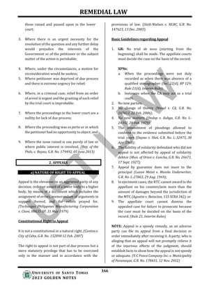 REMEDIAL LAW
166
UNIV ERSITY OF SANTO TOMAS
2023 GOLDEN NOTES
those raised and passed upon in the lower
court;
3. Where there is an urgent necessity for the
resolution of the question and any further delay
would prejudice the interests of the
Government or of the petitioner or the subject
matter of the action is perishable;
4. Where, under the circumstances, a motion for
reconsideration would be useless;
5. Where petitioner was deprived of due process
and there is extreme urgency for relief;
6. Where, in a criminal case, relief from an order
of arrest is urgent and the granting of such relief
by the trial court is improbable;
7. Where the proceedings in the lower court are a
nullity for lack of due process;
8. Where the proceeding was ex parte or in which
the petitioner had no opportunity to object; and
9. Where the issue raised is one purely of law or
where public interest is involved. (Rep. of the
Phils. v. Bayao, G.R. No. 179492, 05 June 2013)
a) NATURE OF RIGHT TO APPEAL
Appeal is the elevation by an aggrieved party of any
decision, order or award of a lower body to a higher
body, by means of a document which includes the
assignment of errors, memorandum of arguments in
support thereof, and the reliefs prayed for.
(Technogas Philippines Manufacturing Corporation
v. Clave, 08635-SP, 31 May 1979)
Constitutional Right to Appeal
It is not a constitutional or a natural right. (Canton v.
City of Cebu, G.R. No. 152898 12 Feb. 2007)
The right to appeal is not part of due process but a
mere statutory privilege that has to be exercised
only in the manner and in accordance with the
provisions of law. (Stolt-Nielsen v. NLRC, G.R. No.
147623, 13 Dec. 2005)
Basic Guidelines regarding Appeal
1. GR: No trial de novo (starting from the
beginning) shall be made. The appellate courts
must decide the case on the basis of the record.
XPNs:
a. When the proceedings were not duly
recorded as when there was absence of a
qualified stenographer (Sec. 22(d), BP 129;
Rule 21(d), Interim Rule);
b. Instances when the CA may act as a trial
court.
2. No new parties;
3. No change of theory (Naval v. CA, G.R. No.
167412, 22 Feb. 2006);
4. No new matters (Ondap v. Aubga, G.R. No. L-
24392, 28 Feb. 1979);
5. The amendment of pleadings allowed to
conform to the evidence submitted before the
trial court (Dayao v. Shel, G.R. No. L-32475, 30
Apr. 1980);
6. The liability of solidarity defendant who did not
appeal is not affected by appeal of solidarity
debtor (Mun. of Orion v. Concha, G.R. No. 26671,
17 Sept. 1927);
7. Appeal by guarantor does not inure to the
principal (Luzon Metal v. Manila Underwriter,
G.R. No. L-27863, 29 Aug. 1969);
8. In ejectment cases, the RTC cannot award to the
appellant on his counterclaim more than the
amount of damages beyond the jurisdiction of
the MTC (Agustin v. Bataclan, 135 SCRA 342); or
9. The appellate court cannot dismiss the
appealed case for failure to prosecute because
the case must be decided on the basis of the
record. (Rule 21, Interim Rules)
NOTE: Appeal is a speedy remedy, as an adverse
party can file its appeal from a final decision or
order immediately after receiving it. A party, who is
alleging that an appeal will not promptly relieve it
of the injurious effects of the judgment, should
establish facts to show how the appeal is not speedy
or adequate. (V.C Ponce Company Inc. v. Municipality
of Paranaque, G.R. No. 178431, 12 Nov. 2012)
2. APPEALS
 