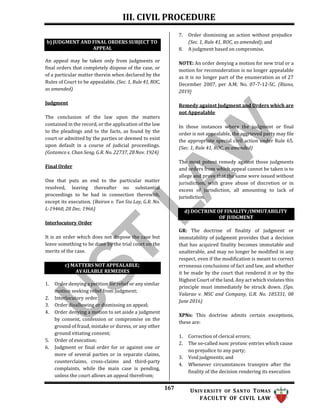 III. CIVIL PROCEDURE
167 UNIV ERSITY OF SANTO TOMAS
FACULTY OF CIVIL LAW
d) DOCTRINE OF FINALITY/IMMUTABILITY
OF JUDGMENT
An appeal may be taken only from judgments or
final orders that completely dispose of the case, or
of a particular matter therein when declared by the
Rules of Court to be appealable. (Sec. 1, Rule 41,ROC,
as amended)
Judgment
The conclusion of the law upon the matters
contained in the record, or the application of the law
to the pleadings and to the facts, as found by the
court or admitted by the parties or deemed to exist
upon default in a course of judicial proceedings.
(Gotamco v. Chan Seng, G.R. No. 22737, 28 Nov. 1924)
Final Order
One that puts an end to the particular matter
resolved, leaving thereafter no substantial
proceedings to be had in connection therewith,
except its execution. (Bairan v. Tan Siu Lay, G.R. No.
L-19460, 28 Dec. 1966)
Interlocutory Order
It is an order which does not dispose the case but
leave something to be done by the trial court on the
merits of the case.
1. Order denying a petition for relief or any similar
motion seeking relief from judgment;
2. Interlocutory order;
3. Order disallowing or dismissing an appeal;
4. Order denying a motion to set aside a judgment
by consent, confession or compromise on the
ground of fraud, mistake or duress, or any other
ground vitiating consent;
5. Order of execution;
6. Judgment or final order for or against one or
more of several parties or in separate claims,
counterclaims, cross-claims and third-party
complaints, while the main case is pending,
unless the court allows an appeal therefrom;
7. Order dismissing an action without prejudice
(Sec. 1, Rule 41, ROC, as amended); and
8. A judgment based on compromise.
NOTE: An order denying a motion for new trial or a
motion for reconsideration is no longer appealable
as it is no longer part of the enumeration as of 27
December 2007, per A.M. No. 07-7-12-SC. (Riano,
2019)
Remedy against Judgment and Orders which are
not Appealable
In those instances where the judgment or final
order is not appealable, the aggrieved party may file
the appropriate special civil action under Rule 65.
(Sec. 1, Rule 41, ROC, as amended)
The most potent remedy against those judgments
and orders from which appeal cannot be taken is to
allege and prove that the same were issued without
jurisdiction, with grave abuse of discretion or in
excess of jurisdiction, all amounting to lack of
jurisdiction.
GR: The doctrine of finality of judgment or
immutability of judgment provides that a decision
that has acquired finality becomes immutable and
unalterable, and may no longer be modified in any
respect, even if the modification is meant to correct
erroneous conclusions of fact and law, and whether
it be made by the court that rendered it or by the
Highest Court of the land. Any act which violates this
principle must immediately be struck down. (Sps.
Valarao v. MSC and Company, G.R. No. 185331, 08
June 2016)
XPNs: This doctrine admits certain exceptions,
these are:
1. Correction of clerical errors;
2. The so-called nunc protunc entries which cause
no prejudice to any party;
3. Void judgments; and
4. Whenever circumstances transpire after the
finality of the decision rendering its execution
b) JUDGMENT AND FINAL ORDERS SUBJECT TO
APPEAL
c) MATTERS NOT APPEALABLE;
AVAILABLE REMEDIES
 