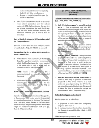 III. CIVIL PROCEDURE
169 UNIV ERSITY OF SANTO TOMAS
FACULTY OF CIVIL LAW
on the merits as if the case was originally
filed with it, if it has jurisdiction; or
c. Reverse – it shall remand the case for
further proceedings.
2. If the case was tried on the merits by the lower
court without jurisdiction over the subject
matter, the RTC shall not dismiss the case if it
has original jurisdiction, but shall decide the
case, and shall admit amended pleadings and
additional evidence. (Sec. 8, Rule 40, ROC, as
amended)
Duty of the Clerk of Court of RTC upon Receipt of
the Complete Record
The clerk of court of the RTC shall notify the parties
of such fact. (Sec. 7(a), Rule 40, ROC, as amended)
Duties of the Parties to whom Notice was given
by the Clerk of Court
1. Within 15 days from such notice, it shall be the
duty of the appellant to submit a memorandum
which shall briefly discuss the errors imputed
to the lower court, a copy of which shall be
furnished by him to the adverse party;
NOTE: Failure of the appellant to file a
memorandum shall be a ground for dismissal of
the appeal
2. Within 15 days from receipt of the appellant’s
memorandum, the appellee may file his
memorandum. (Sec. 7(a), Rule 40, ROC, as
amended)
When Case is Considered Submitted for Decision
Upon the filing of the memorandum of the appellee,
or the expiration of the period to do so, the case shall
be considered submitted for decision. The Regional
Trial Court shall decide the case on the basis of the
entire records of the proceedings had in the court of
origin and such memoranda as are filed. (Sec. 7(c),
Rule 40, ROC, as amended)
Three Modes of Appeal from the Decisions of the
RTC (2009, 2006, 2005, 2002 BAR)
1. Rule 41: Ordinary appeal or appeal by writ of
error – This presupposes that the RTC
rendered the judgment or final order in the civil
action or special proceeding in the exercise of
its original jurisdiction and appeal is taken to
the CA on questions of fact or mixed questions
of fact and law. The appeal is taken by notice of
appeal or by record on appeal.
NOTE: An appeal on pure questions of law
cannot be taken to the CA and such improper
appeal will be dismissed pursuant to Sec. 2, Rule
50. (Regalado, 2012)
2. Rule 42: Petition for review – The questioned
judgment or final order was rendered by RTC in
the exercise of its appellate jurisdiction over a
judgment or final order in a civil action or
special proceeding originally commenced in
and decided by a lower court. The appeal is
taken by a petition for review filed with CA on
questions of facts, of law or on mixed questions
of fact and law. (2009, 1998, 1990 BAR)
3. Rule 45: Petition for review on certiorari –
Taken to the SC only on questions of law from a
judgment or final order rendered in a civil
action or special proceeding by RTC in the
exercise of its original jurisdiction. The appeal
is taken by filing a petition for review on
certiorari with the SC. (Regalado, 2010)
Subject of an Appeal under Rule 41
GR: An appeal may be taken from:
1. A judgment or final order that completely
disposes of the case; or
2. A particular matter therein when declared by
the Rules to be appealable. (Sec. 1, Rule 41, ROC,
as amended)
XPNs: No appeal may be taken from:
(2) APPEAL FROM THE REGIONAL
TRIAL COURTS
(RULE 41)
 