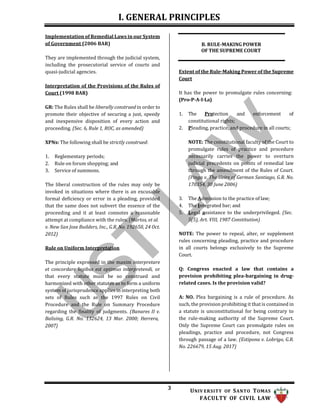 I. GENERAL PRINCIPLES
3 UNIV ERSITY OF SANTO TOMAS
FACULTY OF CIVIL LAW
Implementation of Remedial Laws in our System
of Government (2006 BAR)
They are implemented through the judicial system,
including the prosecutorial service of courts and
quasi-judicial agencies.
Interpretation of the Provisions of the Rules of
Court (1998 BAR)
GR: The Rules shall be liberally construed in order to
promote their objective of securing a just, speedy
and inexpensive disposition of every action and
proceeding. (Sec. 6, Rule 1, ROC, as amended)
XPNs: The following shall be strictly construed:
1. Reglementary periods;
2. Rule on forum shopping; and
3. Service of summons.
The liberal construction of the rules may only be
invoked in situations where there is an excusable
formal deficiency or error in a pleading, provided
that the same does not subvert the essence of the
proceeding and it at least connotes a reasonable
attempt at compliance with the rules. (Martos, et al.
v. New San Jose Builders, Inc., G.R. No. 192650, 24 Oct.
2012)
Rule on Uniform Interpretation
The principle expressed in the maxim interpretare
et concordare legibus est optimus interpretendi, or
that every statute must be so construed and
harmonized with other statutes as to form a uniform
system of jurisprudence applies in interpreting both
sets of Rules such as the 1997 Rules on Civil
Procedure and the Rule on Summary Procedure
regarding the finality of judgments. (Banares II v.
Balising, G.R. No. 132624, 13 Mar. 2000; Herrera,
2007)
B. RULE-MAKING POWER
OF THE SUPREME COURT
Extent of the Rule-Making Power of the Supreme
Court
It has the power to promulgate rules concerning:
(Pro-P-A-I-La)
1. The Protection and enforcement of
constitutional rights;
2. Pleading, practice, and procedure in all courts;
NOTE: The constitutional faculty of the Court to
promulgate rules of practice and procedure
necessarily carries the power to overturn
judicial precedents on points of remedial law
through the amendment of the Rules of Court.
(Pinga v. The Heirs of German Santiago, G.R. No.
170354, 30 June 2006)
3. The Admission to the practice of law;
4. The Integrated bar; and
5. Legal assistance to the underprivileged. (Sec.
5(5), Art. VIII, 1987 Constitution)
NOTE: The power to repeal, alter, or supplement
rules concerning pleading, practice and procedure
in all courts belongs exclusively to the Supreme
Court.
Q: Congress enacted a law that contains a
provision prohibiting plea-bargaining in drug-
related cases. Is the provision valid?
A: NO. Plea bargaining is a rule of procedure. As
such, the provision prohibiting it that is contained in
a statute is unconstitutional for being contrary to
the rule-making authority of the Supreme Court.
Only the Supreme Court can promulgate rules on
pleadings, practice and procedure, not Congress
through passage of a law. (Estipona v. Lobrigo, G.R.
No. 226679, 15 Aug. 2017)
 